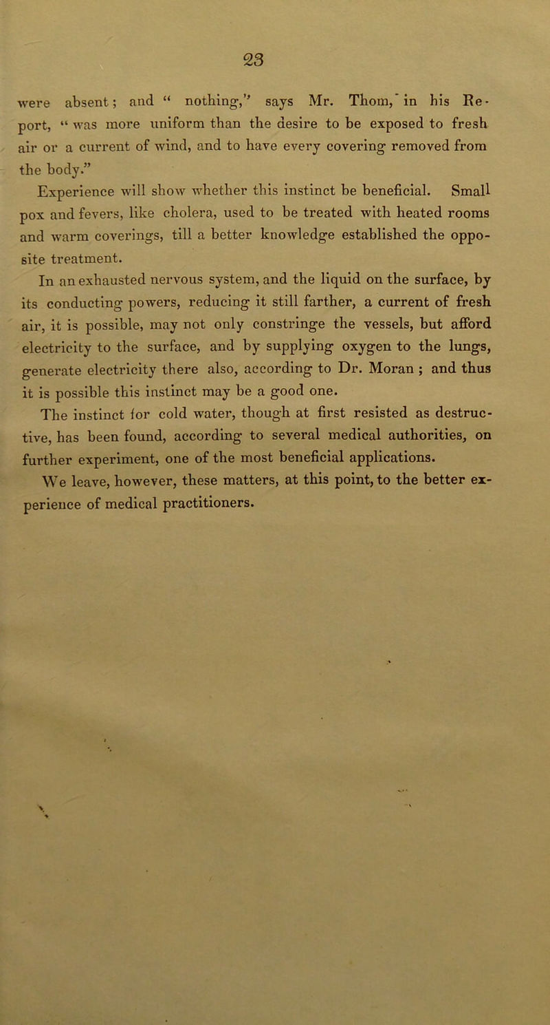 were absent; and “ nothing,” says Mr. Thom,* in his Re- port, “ was more uniform than the desire to be exposed to fresh air or a current of wind, and to have every covering removed from the body.” Experience will show whether this instinct be beneficial. Small pox and fevers, like cholera, used to be treated with heated rooms and warm coverings, till a better knowledge established the oppo- site treatment. In an exhausted nervous system, and the liquid on the surface, by its conducting powers, reducing it still farther, a current of fresh air, it is possible, may not only constringe the vessels, but afford electricity to the surface, and by supplying oxygen to the lungs, generate electricity there also, according to Dr. Moran ; and thus it is possible this instinct may be a good one. The instinct for cold water, though at first resisted as destruc- tive, has been found, according to several medical authorities, on further experiment, one of the most beneficial applications. We leave, however, these matters, at this point, to the better ex- perience of medical practitioners.