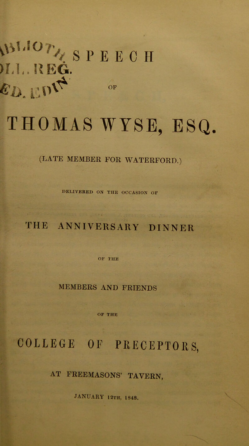 >1-1,. UEG. S P E E 0 H THOMAS WYSE, ESQ. (LATE MEMBER FOR WATERFORD.) DELIVERED ON THE OCCASION OP THE ANNIVERSARY DINNER OF THE MEMBERS AND FRIENDS OF THE COLLEGE OF PRECEPTORS, AT FREEMASONS’ TAVERN, JANUARY 12th, 1848.