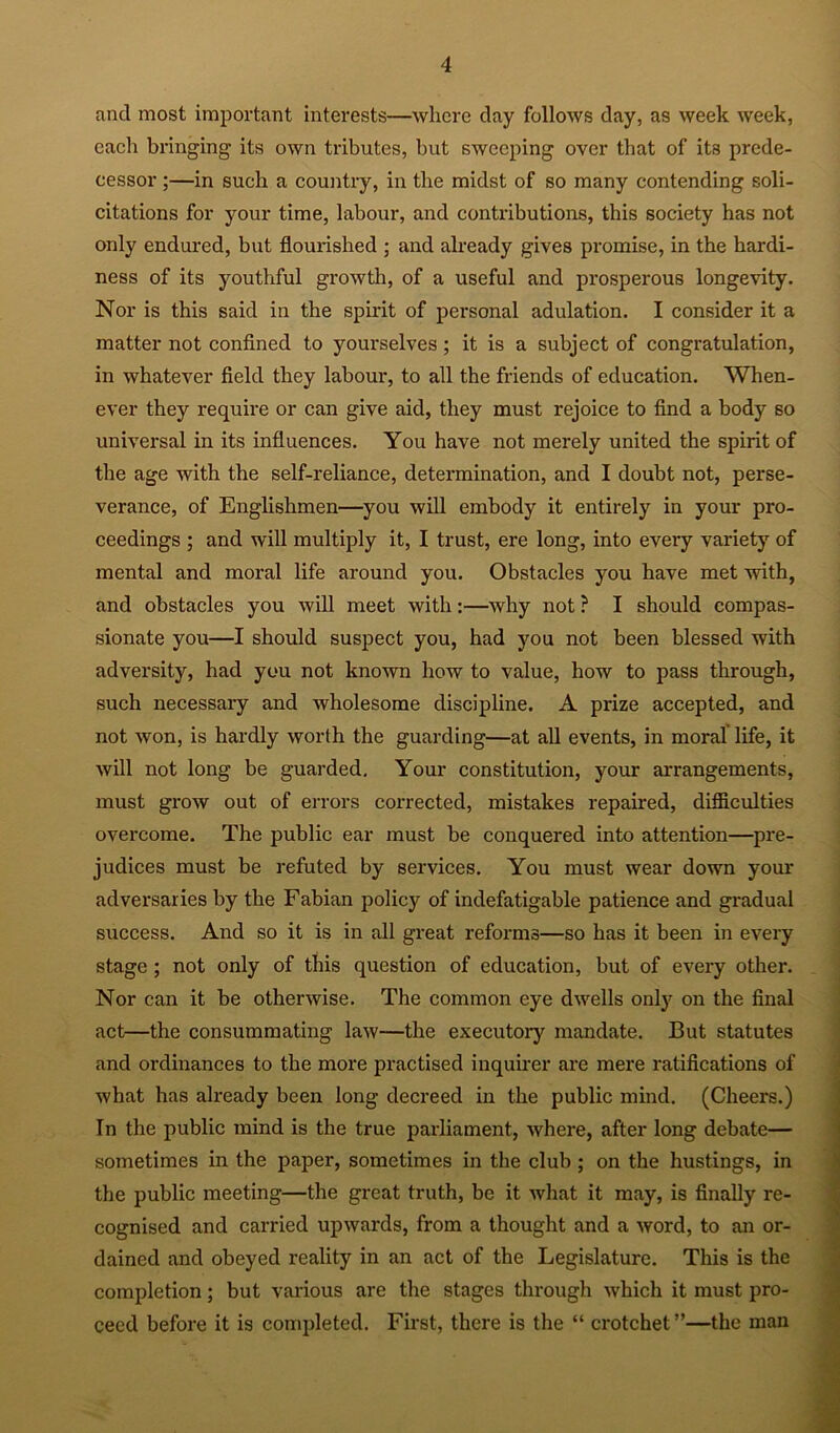 and most important interests—where day follows day, as week week, each bringing its own tributes, but SAvccping over that of its prede- cessor ;—in such a country, in the midst of so many contending soli- citations for your time, labour, and contributions, this society has not only endured, but flourished ; and already gives promise, in the hardi- ness of its youthful growth, of a useful and prosperous longevity. Nor is this said in the spirit of personal adulation. I consider it a matter not confined to yourselves; it is a subject of congratulation, in whatever field they labour, to all the friends of education. When- ever they require or can give aid, they must rejoice to find a body so universal in its influences. You have not merely united the spirit of the age with the self-reliance, determination, and I doubt not, perse- verance, of Englishmen—you will embody it entirely in your pro- ceedings ; and will multiply it, I trust, ere long, into every variety of mental and moral life around you. Obstacles you have met with, and obstacles you will meet with:—why not ? I should compas- sionate you—I should suspect you, had you not been blessed with adversity, had you not knoAvn how to value, how to pass through, such necessary and wholesome discipline, A prize accepted, and not won, is hardly worth the guarding—at aU events, in moral life, it will not long be guarded. Your constitution, your arrangements, must grow out of errors corrected, mistakes repaired, difliculties overcome. The public ear must be conquered into attention—pre- judices must be refuted by services. You must wear down your adversaries by the Fabian policy of indefatigable patience and gradual success. And so it is in all great reforms—so has it been in every stage; not only of this question of education, but of every other. Nor can it be otherwise. The common eye dwells only on the final act—the consummating law—the executory mandate. But statutes and ordinances to the more practised inquirer are mere ratifications of what has already been long decreed in the public mind. (Cheers.) In the public mind is the true parliament, where, after long debate— sometimes in the paper, sometimes in the club; on the hustings, in the public meeting—the great truth, be it what it may, is finally re- cognised and carried upwards, from a thought and a word, to an or- dained and obeyed reality in an act of the Legislature. This is the completion; but various are the stages through which it must pro- ceed before it is completed. First, there is the “ crotchet ”—the man