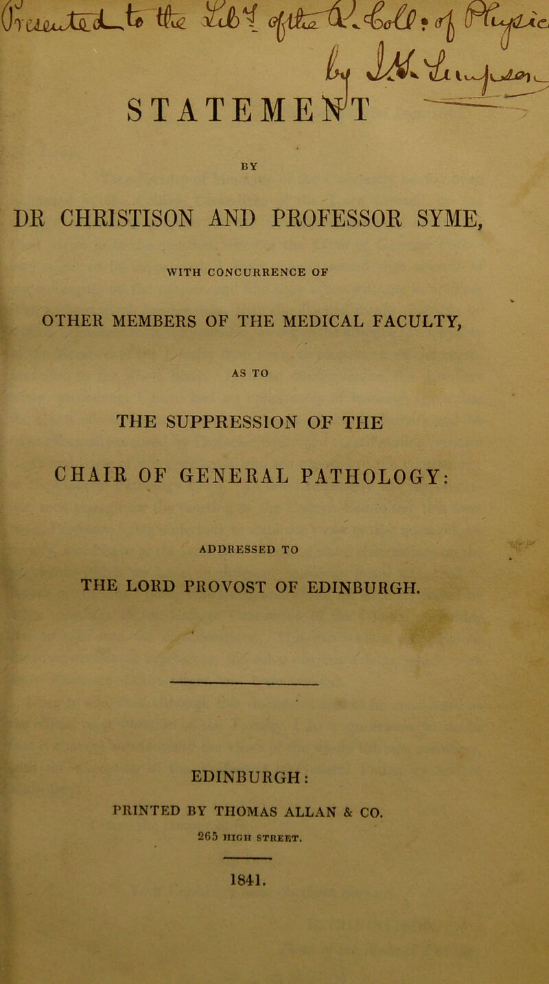 DR CHRISTISON AND PROFESSOR SYME, WITH CONCURRENCE OF OTHER MEMBERS OF THE MEDICAL FACULTY, AS TO THE SUPPRESSION OF THE CHAIR OF GENERAL PATHOLOGY: ADDRESSED TO THE LORD PROVOST OF EDINBURGH. ■i EDINBURGH: PRINTED BY THOMAS ALLAN & CO. 265 HIGH STREET. 1841.