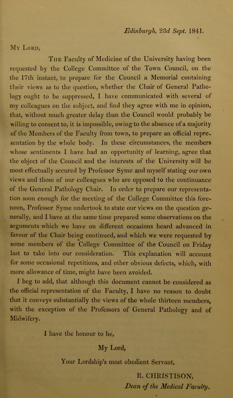 Edinburgh, Sept. 1841. My Lord, The Faculty of Medicine of the University having been requested by the College Committee of the Town Council, on the the 17th instant, to prepare for the Council a Memorial containing their views as to the question, whether the Chair of General Patho- logy ought to be suppressed, I have communicated with several of my colleagues on the subject, and find they agree with me in opinion, that, without much greater delay than the Council would probably be willing to consent to, it is impossible, owing to the absence of a majority of the Members of the Faculty from town, to prepare an official repre- sentation by the whole body. In these circumstances, the members whose sentiments I have had an opportunity of learning, agree that the object of the Council and the interests of the University will be most effectually secured by Professor Syme and myself stating our own views and those of our colleagues who are opposed to the continuance of the General Pathology Chair. In order to prepare our representa- tion soon enough for the meeting of the College Committee this fore- noon, Professor Syme undertook to state our views on the question ge- nerally, and I have at the same time prepared some observations on the arguments which we have on different occasions heard advanced in favour of the Chair being continued, and which we were requested by some members of the College Committee of the Council on Friday last to take into our consideration. This explanation will account for some occasional repetitions, and other obvious defects, which, with more allowance of time, might have been avoided. I beg to add, that although this document cannot be considered as the official representation of the Faculty, I have no reason to doubt that it conveys substantially the views of the whole thirteen members, with the exception of the Professors of General Pathology and of Midwifery. I have the honour to be. My Lord, Your Lordship’s most obedient Servant, R. CIIRISTISON, Dean of the Medical Faculty.