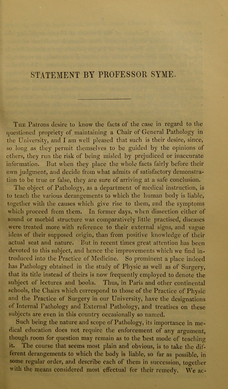 STATEMENT BY PROFESSOR SYME. T HE Patrons desire to know the facts of the case in regard to tlie questioned propi’iety of maintaining a Chair of General Pathology in the University, and I am well pleased that such is their desire, since, so long as they permit themselves to be guided by the opinions of others, they run the risk of being misled by prejudiced or inaccurate information. But when they place the whole facts fairly befoi'e their own judgment, and decide from what admits of satisfactory demonstra- tion to be true or false, they are sure of arriving at a safe conclusion. The object of Pathology, as a department of medical instruction, is to teach the various derangements to which the human body is liable, together with the causes which give rise to them, and the symptoms which proceed from them. In former days, when dissection either of sound or morbid structure w'as comparatively little practised, diseases were treated more with reference to their external signs, and vague ideas of their supposed origin, than from positive knowledge of their actual seat and nature. But in recent times great attention has been devoted to this subject, and hence the improvements which w^e find in- troduced into the Practice of Medicine. So prominent a place indeed has Pathology obtained in the study of Physic as well as of Surgery, that its title instead of theirs is now frequently employed to denote the subject of lectures and books. Thus, in Paris and other continental schools, the Chairs which correspond to those of the Practice of Physic and the Practice of Surgery in our University, have the designations of Internal Pathology and External Pathologj^, and treatises on these subjects are even in this country occasionally so named. Such being the nature and scope of Pathology, its importance in me- dical education does not require the enforcement of any argument, though room for question may remain as to the best mode of teaching it. The course that seems most plain and obvious, is to take the dif- ferent derangements to which the body is liable, so far as possible, in some regular order, and describe each of them in succession, together with the means considered most effectual for their remedy. We ac-