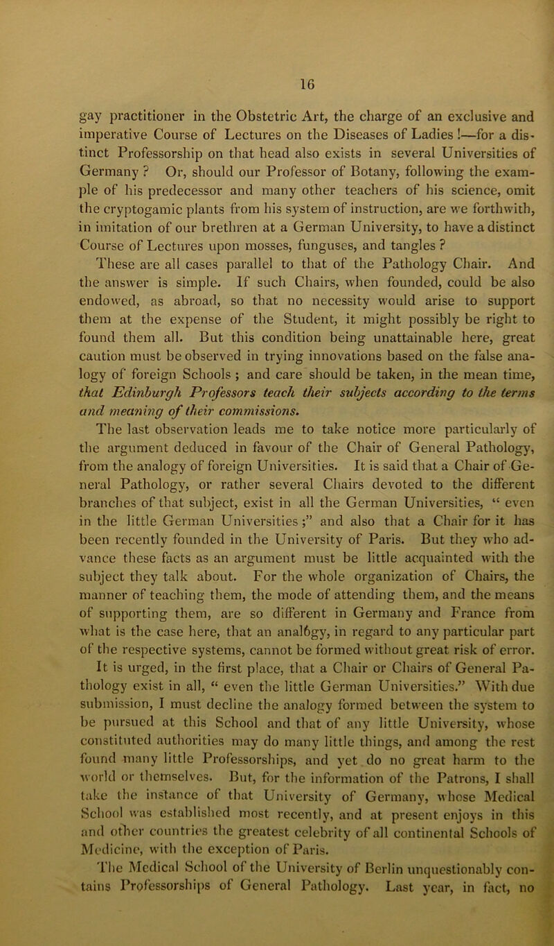 gay practitioner in the Obstetric Art, the charge of an exclusive and imperative Course of Lectures on the Diseases of Ladies !—for a dis> tinct Professorship on that head also exists in several Universities of Germany ? Oi’, should our Professor of Botany, following the exam- ple of his predecessor and many other teachers of his science, omit the cryptogamic plants from his system of instruction, are we forthwith, in imitation of our brethren at a German University, to have a distinct Course of Lectures upon mosses, funguses, and tangles ? These are all cases parallel to that of the Pathology Chair. And the answer is simple. If such Chairs, when founded, could be also endowed, as abroad, so that no necessity would arise to support them at the expense of the Student, it might possibly be right to found them all. But this condition being unattainable here, great caution must be observed in trying innovations based on the false ana- logy of foreign Schools; and care should be taken, in the mean time, that Edinburgh Professors teach their subjects according to the terms and meaning of their commissions. The last observation leads me to take notice more particularly of the argument deduced in favour of the Chair of General Pathology, from the analogy of foreign Universities. It is said that a Chair of Ge- neral Pathology, or rather several Chairs devoted to the different branches of that subject, exist in all the German Universities, “ even in the little German Universities;” and also that a Chair for it has been recently founded in the University of Paris. But they who ad- vance these facts as an argument must be little acquainted wdth the subject they talk about. For the whole organization of Chairs, the manner of teaching them, the mode of attending them, and the means of supporting them, are so different in Germany and France from what is the case here, that an analbgy, in regard to any particular part of the respective systems, cannot be formed without great risk of error. It is urged, in the first place, that a Chair or Chairs of General Pa- thology exist in all, “ even the little German Universities.” With due submission, I must decline the analogy formed between the system to be p\irsued at this School and that of any little University, whose constituted authoi’ities may do many little things, and among the rest found many little Professorships, and yet do no great harm to the world or themselves. But, for the information of the Patrons, I shall take the instance of that University of Germany, whose Medical School was established most recently, and at present enjoys in this and other countries the greatest celebrity of all continental Schools of Medicine, witli the exception of Paris. I lie Medical School of the University of Berlin unquestionably con- tains Professorships of General Pathology. Last year, in fact, no