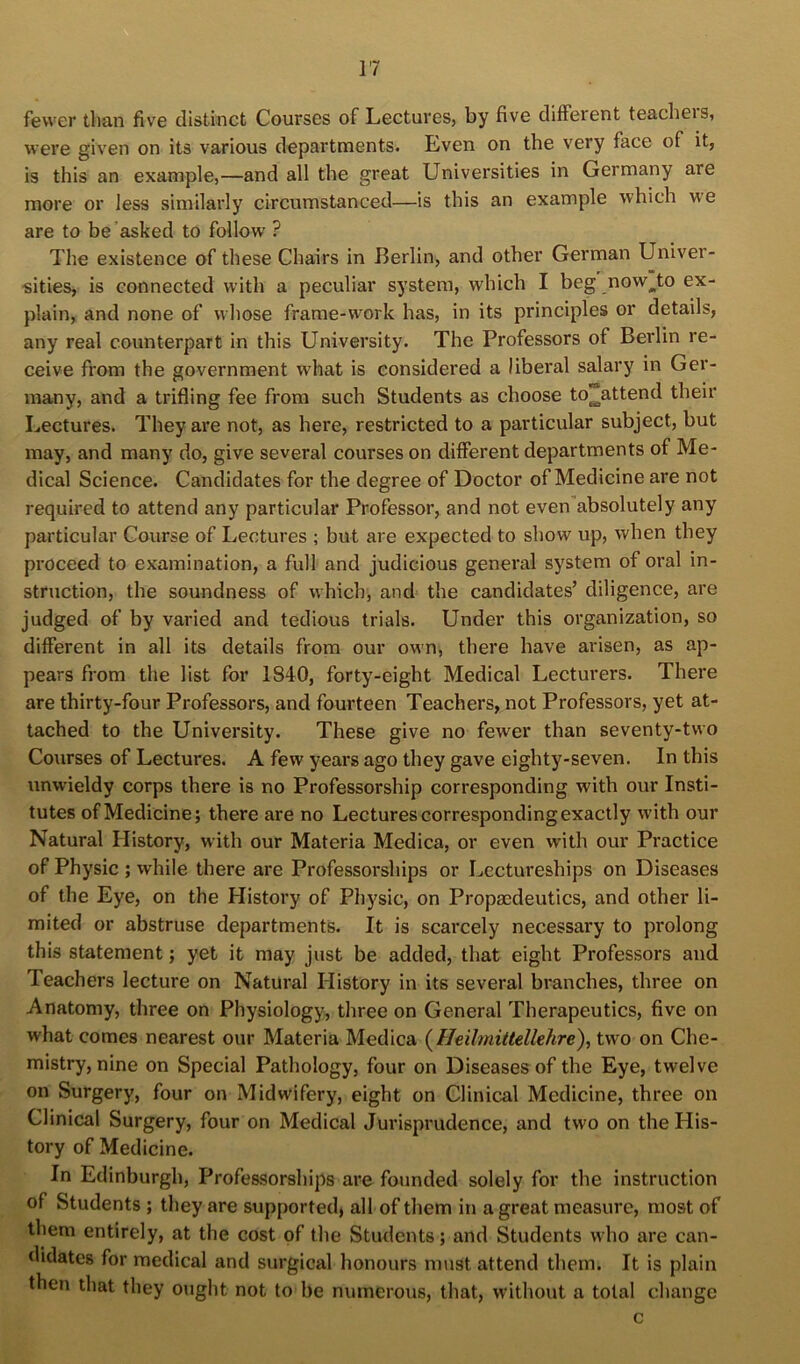 fewer than five distinct Courses of Lectures, by five different teachers, were given on its various departments. Lven on the very face of it, is this an example,—and all the great Univei’sities in Germany are more or less similarly circumstanced—is this an example which we are to be’asked to follow ? The existence of these Chairs in Berlin, and other German Univer- sities, is connected with a peculiar system, which I beg now^to ex- plain, and none of whose frame-work has, in its principles or details, any real counterpart in this University. The Professors of Berlin re- ceive from the government what is considered a liberal salary in Ger- many, and a trifling fee from such Students as choose to^attend their Lectures. They are not, as here, restricted to a particular subject, but may, and many do, give several courses on different departments of Me- dical Science. Candidates for the degree of Doctor of Medicine are not required to attend any particular Professor, and not even absolutely any particular Course of Lectures ; but are expected to show up, when they proceed to examination, a full and judicious general system of oral in- struction, the soundness of which, and the candidates’ diligence, are judged of by varied and tedious trials. Under this organization, so different in all its details from our own, there have arisen, as ap- pears from the list for 1840, forty-eight Medical Lecturers. There are thirty-four Professors, and fourteen Teachers, not Professors, yet at- tached to the University. These give no fewer than seventy-two Courses of Lectures. A few years ago they gave eighty-seven. In this unw'ieldy corps there is no Professorship corresponding with our Insti- tutes of Medicine; there are no Lectures corresponding exactly with our Natural History, with our Materia Medica, or even with our Practice of Physic ; while there are Professorships or Lectureships on Diseases of the Eye, on the History of Physic, on Propaedeutics, and other li- mited or abstruse departments. It is scarcely necessary to prolong this statement; yet it may just be added, that eight Professors and Teachers lecture on Natural History in its several branches, three on Anatomy, three on Physiology, three on General Therapeutics, five on what comes nearest our Materia Medica (^Heilmittellehre), two on Che- mistry, nine on Special Pathology, four on Diseases of the Eye, twelve on Surgery, four on Midwifery, eight on Clinical Medicine, three on Clinical Surgery, four on Medical Jurisprudence, and two on the His- tory of Medicine. In Edinburgh, Professorships are founded solely for the instruction of Students; they are supported, all of them in a great measure, most of them entirely, at the cost of the Students; and Students who are can- didates for medical and surgical honours must attend them. It is plain then that they oiight not to be numerous, that, without a total change c