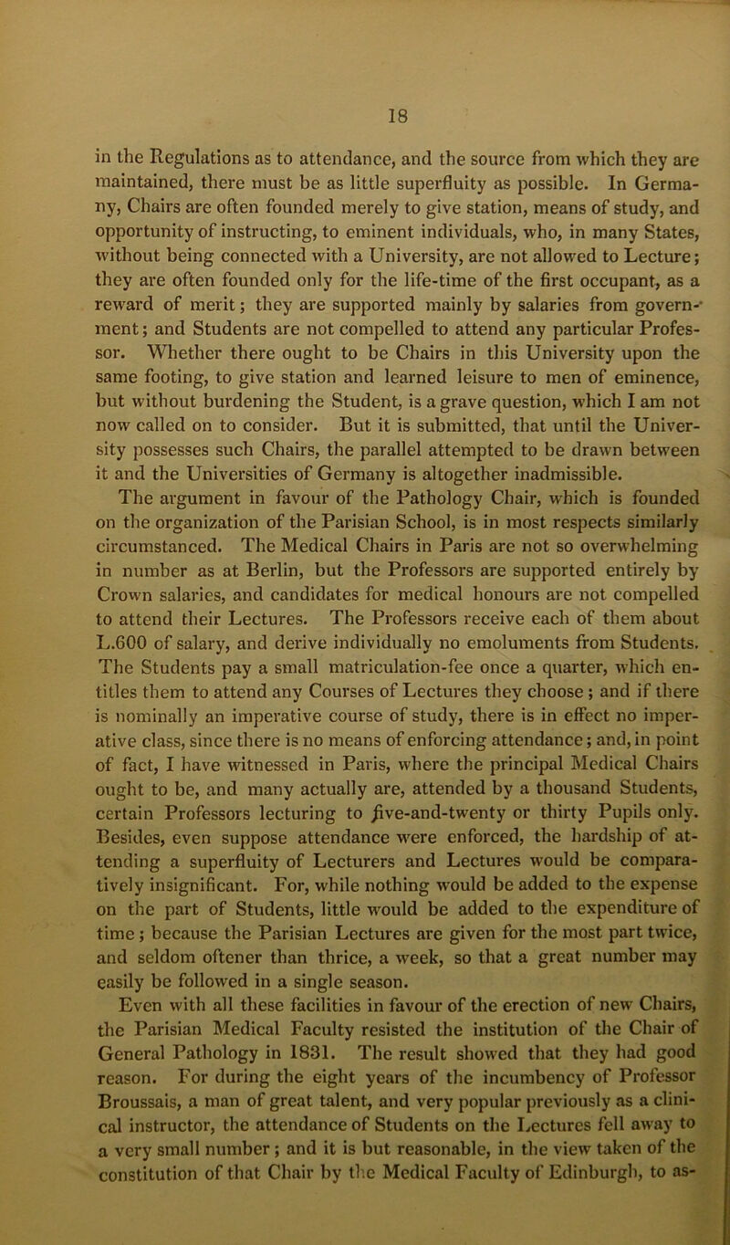 in the Regulations as to attendance, and the source from which they are maintained, there must be as little superfluity as possible. In Germa- ny, Chairs are often founded merely to give station, means of study, and opportunity of instructing, to eminent individuals, who, in many States, without being connected with a University, are not allowed to Lecture; they are often founded only for the life-time of the first occupant, as a reward of merit; they are supported mainly by salaries from govern-- ment; and Students are not compelled to attend any particular Profes- sor. Whether there ought to be Chairs in this University upon the same footing, to give station and learned leisure to men of eminence, but without burdening the Student, is a grave question, which I am not now called on to consider. But it is submitted, that until the Univer- sity possesses such Chairs, the parallel attempted to be drawn between it and the Universities of Germany is altogether inadmissible. The argument in favour of the Pathology Chair, which is founded on the organization of the Parisian School, is in most respects similarly circumstanced. The Medical Chairs in Paris are not so overwhelming in number as at Berlin, but the Professors are supported entirely by Crown salaries, and candidates for medical honours are not compelled to attend their Lectures. The Professors receive each of them about L.600 of salary, and derive individually no emoluments from Students. The Students pay a small matriculation-fee once a quarter, which en- titles them to attend any Courses of Lectures they choose ; and if there is nominally an imperative course of study, there is in effect no imper- ative class, since there is no means of enforcing attendance; and, in point of fact, I have witnessed in Paris, where the principal Medical Chairs ought to be, and many actually are, attended by a thousand Students, certain Professors lecturing to jive-and-twenty or thirty Pupils only. Besides, even suppose attendance w'ere enforced, the hardship of at- tending a superfluity of Lecturers and Lectures would be compara- tively insignificant. For, while nothing would be added to the expense on the part of Students, little wmuld be added to the expenditure of time; because the Parisian Lectures are given for the most part twice, and seldom oftener than thrice, a week, so that a great number may easily be followed in a single season. Even with all these facilities in favour of the erection of new Chairs, the Parisian Medical Faculty resisted the institution of the Chair of General Pathology in 1831. The result showed that they had good reason. For during the eight years of the incumbency of Professor Broussais, a man of great talent, and very popular previously as a clini- cal instructor, the attendance of Students on the Lectures fell away to a very small number; and it is but reasonable, in the view taken of the constitution of that Chair by the Medical Faculty of Edinburgh, to as-