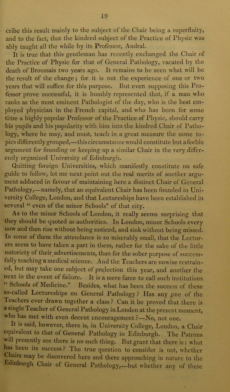 cribe this result mainly to the subject of the Chair being a superfluity, and to the fact, that the kindred subject of the Practice of Physic was ably taught all the while by its Professor, Andral. It is true that this gentleman has recently exchanged the Chair of the Practice of Physic for that of General Pathology, vacated by the death of Broussais two years ago. It remains to be seen what will be the result of the change; for it is not the experience of one or two years that will suffice for this purpose. But even supposing this Pro- fessor prove successful, it is humbly represented that, if a man who ranks as the most eminent Pathologist of the day, who is the best em- ployed physician in the French capital, and who has been for some time a highly popular Professor of the Practice of Physic, should carry his pupils and his popularity with him into the kindred Chair of Patho- logy, where he may, and must, teach in a great measure the same to- pics differently grouped,—this circumstance would constitute but afeeble argument for founding or keeping up a similar Chair in the very differ- ently organized University of Edinburgh. Quitting foreign Universities, which manifestly constitute no safe guide to follow, let me next point out the real merits of another argu- ment adduced in favour of maintaining here a distinct Chair of General Pathology,—namely, that an equivalent Chair has been founded in Uni- versity College, London, and that Lectureships have been established in several “ even of the minor Schools” of that city. As to the minor Schools of London, it really seems surprising that they should be quoted as authorities. In London, minor Schools every now and then rise without being noticed, and sink without being missed. In some of them the attendance is so miserably small, that the Lectur- ers seem to have taken a part in them, rather for the sake of the little notoriety of their advertisements, than for the sober purpose of success- fully teaching a medical science. And the Teachers are nowise restrain- ed, but may take one subject of prelection this year, and another the next in the event of failure. It is a mere farce to call such institutions “ Schools of Medicine.” Besides, what has been the success of these so-called Lectureships on General Pathology ? Has any pne of the Teachers ever drawn together a class ? Can it be proved that there is a single Teacher of General Pathology in London at the present moment, who has met with even decent encouragement ?—No, not one. It is said, however, there is, in University College, London, a Chair equivalent to that of General Pathology in Edinburgh. The Patrons will presently see there is no such thing. But grant that there is: what has been its success ? The true question to consider is not, whether Chairs may be discovered here and there approaching in nature to the dinburgh Chair of General Pathology,—but M hether any of these