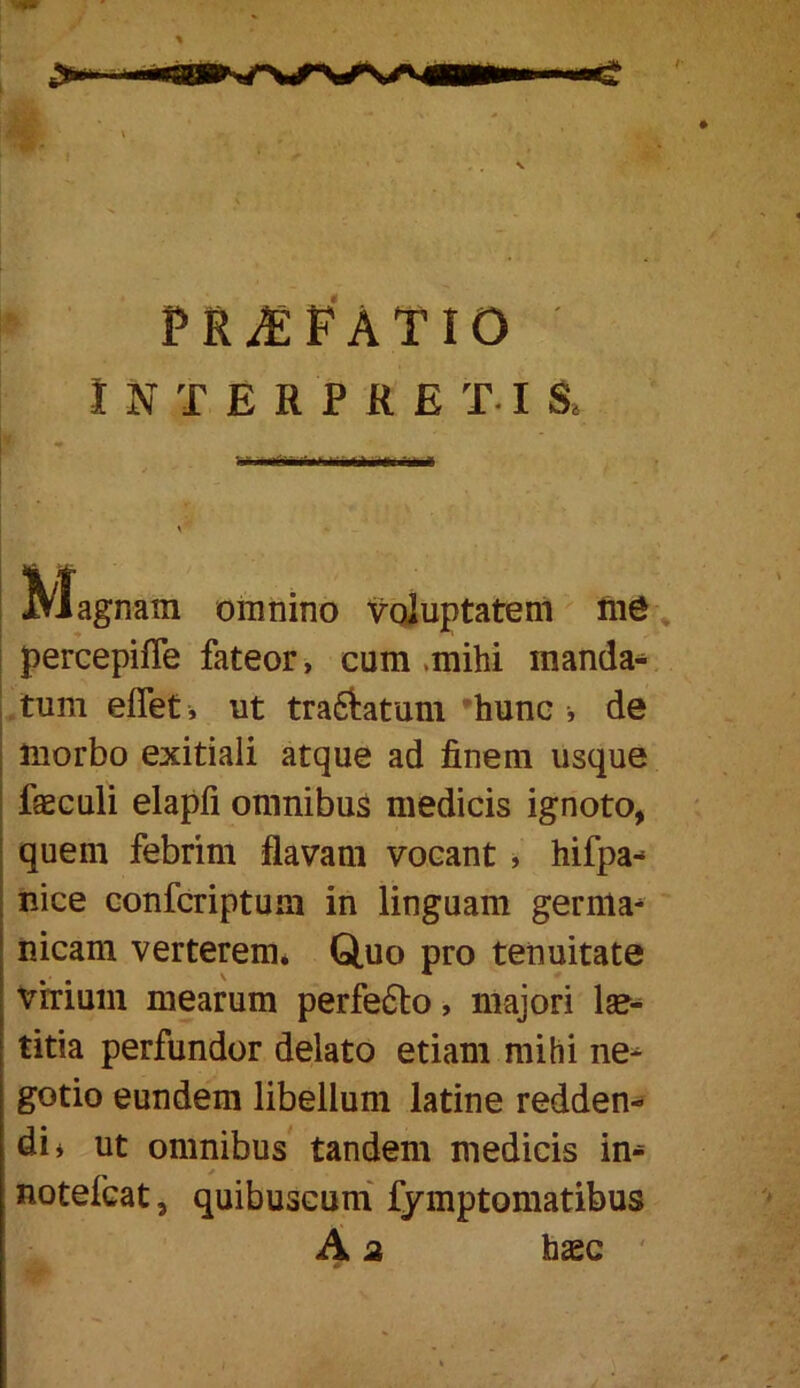 prjef'atio INTERPRETIS» ; Magnam omnino Voluptatem ^ I percepifle fateor, cum .mihi manda- tum eflet , ut tra6latum ’hunc , de morbo exitiali atque ad finem usque faeculi elapfi omnibus medicis ignoto, quem febrim flavam vocant ^ hifpa- nice confcriptum in linguam gernla^ nicam verterem* Quo pro tenuitate virium mearum perfe6lo, majori titia perfundor delato etiam mihi ne^ gotio eundem libellum latine redden- di» ut omnibus tandem medicis in- notefcat, quibuscum' fymptoraatibus A 2 hasc '