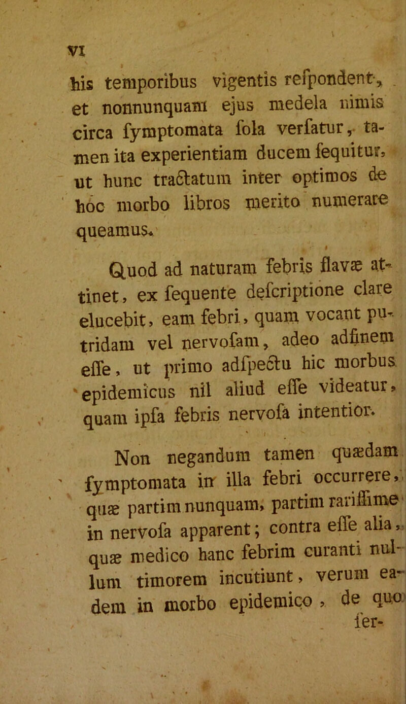 his temporibus vigentis refpondent, . et nonnunquani ejus medela nimis circa fyraptomata fola verfatur ,• ta- men ita experientiam ducem fequiturs ut hunc traftatum inter optimos cte hoc morbo libros tnerito numerare queamus* Q.uod ad naturam febris flavae at- tinet , ex fequente deferiptione clare elucebit, eam febri, quam vocant pu- tridam vel nervofam, adeo adfinem effe, ut primo adfpeftu hic morbus, 'epidemicus nil aliud effe videatur, quam ipfa febris nervofa intentior* ' j Non negandum tamen quaedam ' fymptomata xn illa febri occurrere,, quae partim nunquam, partimraiillime' in nervofa apparent; contra effe alia qu2£ medico hanc febrim curanti nul- lum timorem incutiunt, verum ea- dem in morbo epidemico , de quo.