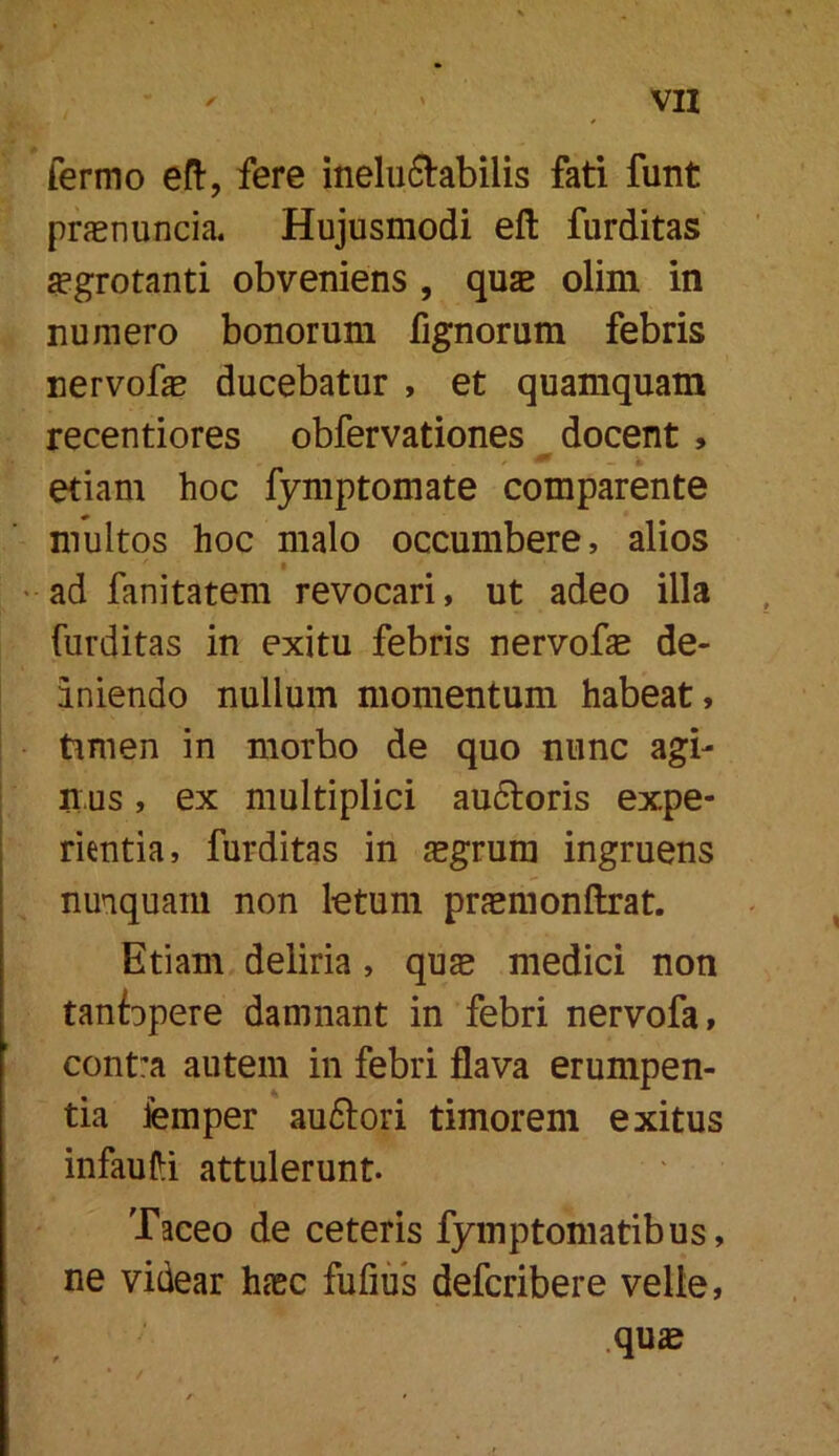 fermo efl:, fere inelu6labilis fati funt prfETiuncia. Hujusmodi eft furditas ^grotanti obveniens , quae olim in numero bonorum fignorum febris nervofe ducebatur , et quamquam recentiores obfervationes ^ docent, etiam hoc fymptomate comparente multos hoc malo occumbere, alios • ad fanitatem revocari, ut adeo illa furditas in exitu febris nervofae de- aniendo nullum momentum habeat, timen in morbo de quo nunc agi- mus , ex multiplici au6loris expe- rientia, furditas in jegrum ingruens nunquam non letum praemonftrat. Etiam deliria, qu^ medici non tanfopere damnant in febri nervofa, contra autem in febri flava erumpen- tia femper au61ori timorem exitus infauHi attulerunt. Taceo de ceteris fymptomatibus, ne videar hcxc fufius defcribere velle, .qu»