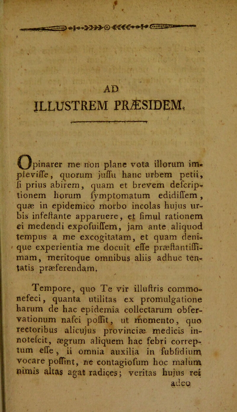 r AD ILLUSTREM PR^SIDEM, ■ » ■» II ■■■ iii.»».*—.riii.ii. Opinarer me non plane vota illorum im« pleviffe, q^uorum julTu hanc urbem petii, fi prius abirem, quam et brevem defcrip- tionem horum fymptomatum edidiffem, quae in epidemico morbo incolas hujus ur- bis infcitante apparuere, et fimul rationem ei medendi expofuiffem, jam ante,aliquod tempus a me excogitatam, et quam cleni- ' que experientia me docuit elTe praeftantilR- mam, meritoque omnibus aliis adhuc ten- tatis praeferendam. Tempore, quo Te vir illuftris commo- nefeci, quanta utilitas ex promulgatione harum de hac epidemia collectarum obfer- vationum nafci polFit, ut momento, quo rectoribus alicujus provinciae medicis in- notelcit, aegrum aliquem hac febri correp- tum elTe, ii omnia auxilia in fublidium, vocare pofllnt, ne contagiofum hoc malum nimis altas agat radices; veritas hujus rei