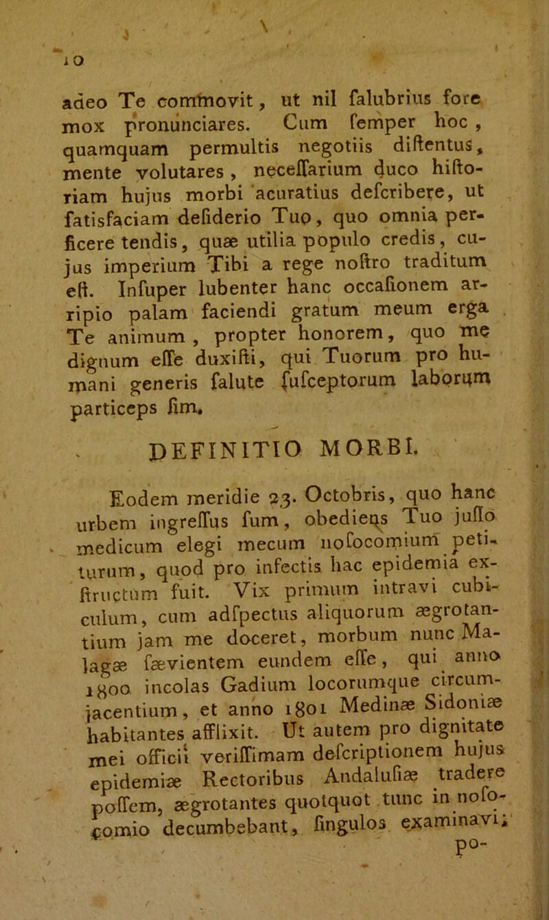 adeo Te corntnovit, ut nil falubrius fore mox proniinciares. Cum femper hoc , quamquam permultis negotiis diftentus, mente volutares , necelfarium duco hifto- riam hujus morbi acuratius defcribere, ut fatisfaciam defiderio Tuo, quo omnia per- ficere tendis, quae utilia populo credis, cu- jus imperium Tibi a rege noftro traditum e(i Infuper lubenter hanc occafionem ar- ripio palam faciendi gratum meum erga Te animum , propter honorem, quo me dignum effe duxifti, qui Tuorum pro hu- mani generis falute (ufceptorum laborqm particeps fim, DEFINITIO MORBI. Eodem meridie 23. Octobris, quo hanc urbem ingrelTus fum, obedieqs Tuo jufio medicum elegi mecum iiofocorniuni peti- turum , quod pro infectis hac epidemia ex'- fiructum fuit. Vix primum intravi cubi- culum, cum adfpectus aliquorum mgrotan- tium jam me doceret, morbum nunc Ma- lagae faevientem eundem elTe, qui anito igoo incolas Gadium locorumque circum- jacentium, et anno igoi Medinae Sidoniae habitantes afflixit. Ut autem pro dignitate mei officii veriffimara defcriplionem hujus epidemiae Rectoribus Andalufias tradere poffem, aegrotantes quotquot tunc in noio- comio decumbebant, fingulos examinavi, po-