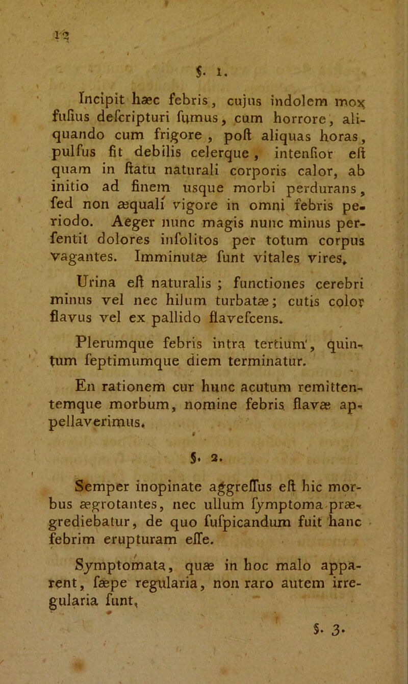 Incipit haec febris, cujus indolem mox; fulius defcripturi fnmus, cum horrore, ali- quando cum frigore , poft aliquas horas, pulfus fit debilis celerque, intenfior eft quam in ftatu naturali corporis calor, ab initio ad finem usque morbi perdurans, fed non ajquali vigore in omni febris pe- riodo. Aeger nunc magis nunc minus per- fentil dolores infolitos per totum corpus vagantes. Imminutae funt vitales vires» Urina efi naturalis ; functiones cerebri minus vel nec hilum turbatae; cutis color flavus vel ex pallido flavefcens. Plerumque febris intra tertium', quin- tum feptimumque diem terminatur. En rationem cur hunc acutum remitten- temque morbum, nomine febris flavae ap- pellaverimus, 5* 3. Semper inopinate ag;greJOrus eft hic mor- bus aegrotantes, nec ullum Ijmptoma prae- grediebatur, de quo fufpicandum fuit hanc febrim erupturam elTe. Symptomata, quae in hoc malo appa- rent , fsepe regularia, nou raro autem irre- gularia funt,