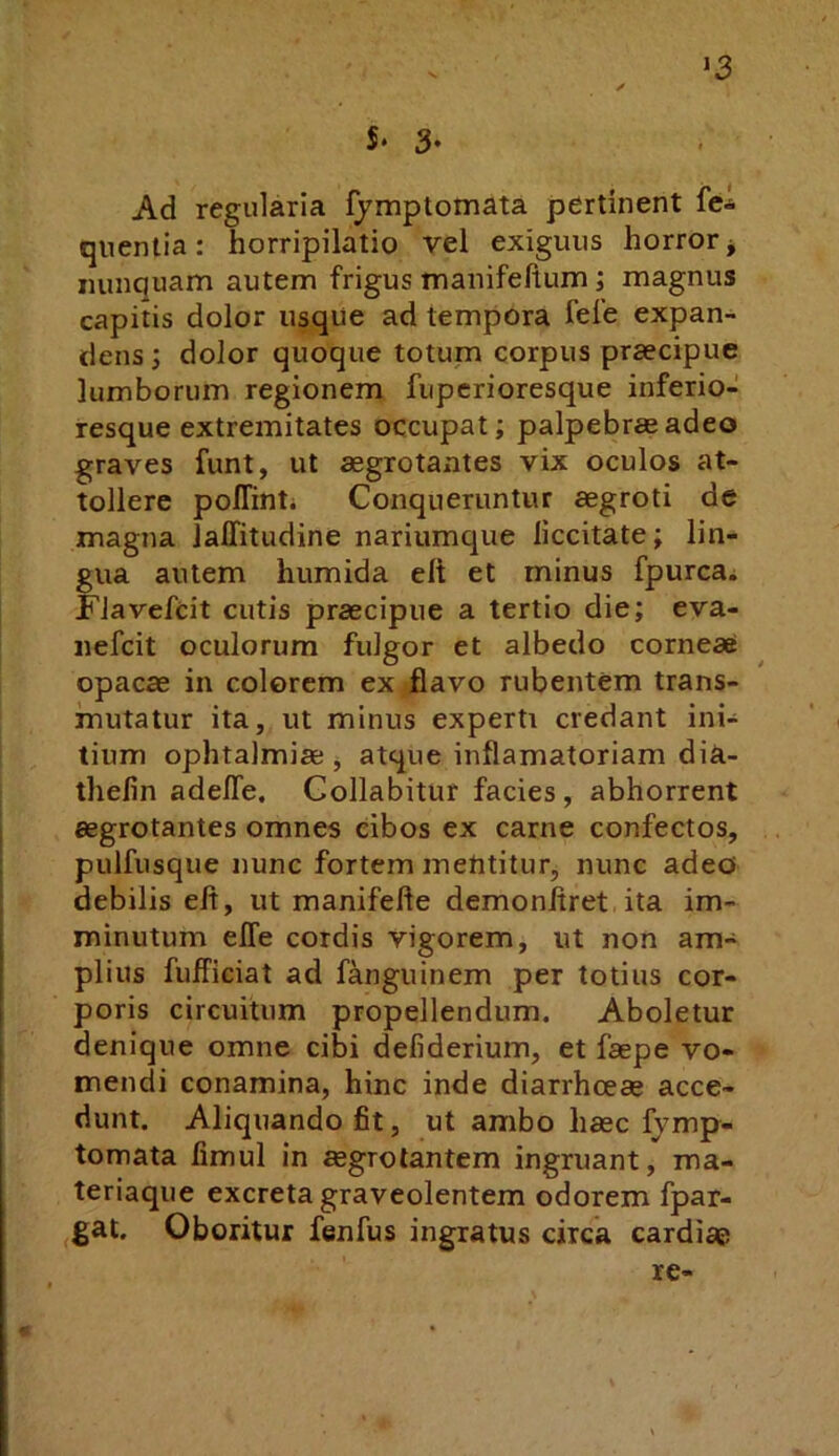 V. ‘3 S. 3- Ad regularia fymptomata pertinent fe* quenlia: horripilatio vel exiguus horror, nunquam autem frigus manifeltum; magnus capitis dolor usqiie ad tempora fele expan- dens dolor quoque totum corpus praecipue lumborum regionem fiiperioresque inferio- resque extremitates occupat; palpebras adeo graves funt, ut aegrotantes vix oculos at- tollere polTinti Conqueruntur aegroti de magna JalTitudine nariumque liccitate; lin- gua autem humida eft et minus fpurcai FJavefcit cutis praecipue a tertio die; eva- nefcit oculorum fulgor et albedo corneae opacae in colorem ex flavo rubentem trans- mutatur ita, ut minus experti credant ini- tium ophtalmiae j atque inflamatoriam diii- tlielin adefle. Collabitur facies, abhorrent aegrotantes omnes cibos ex carne confectos, pulfusque nunc fortem mentitur, nunc adeo» debilis efl, ut manifefte demonliret ita im- minutum elTe cordis vigorem, ut non am- plius fufficiat ad fanguinem per totius cor- poris circuitum propellendum. Aboletur denique omne cibi defiderium, et faepe vo- mendi conamina, hinc inde diarrhoeae acce- dunt. Aliquando fit, ut ambo haec fymp- tomata fimul in aegrotantem ingruant, ma- teriaque excreta graveolentem odorem fpar- ^gat. Oboritur fenfus ingratus circa cardiae re-