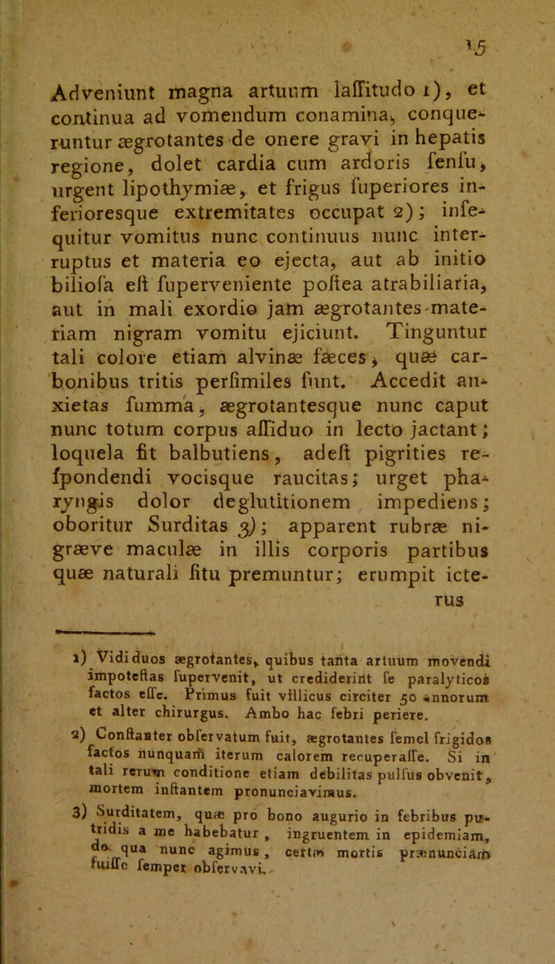 ^5 Adveniunt magna artuum laffitudoi), et continua ad vomendum conamina», conque^ runtur aegrotantes de onere gravi in hepatis regione, dolet cardia cum ardoris fenfu> urgent lipothjmiae, et frigus fuperiores in- ferioresque extremitates occupat 2) ; infe- quitur vomitus nunc continuus nunc inter- ruptus et materia eo ejecta, aut ab initio biliofa eft fuperveniente poftea atrabiliaria, aut in mali exordio jam aegrotantes-mate- riam nigram vomitu ejiciunt. Tinguntur tali colore etiam alvinae f«ces j quae car- bonibus tritis perfimiles fnnt. Accedit an* xietas fumma», aegrotantesque nunc caput nunc totum corpus alTiduo in lecto jactant > loquela fit balbutiens, adelt pigrities re- fpondendi vocisque raucitas; urget pha* rjngJs dolor deglutitionem impediens; oboritur Surditas^; apparent rubrae ni- graeve maculae in illis corporis partibus quae naturali litu premuntur; erumpit icte- rus 1) Vidi duos aegrotantes, quibus tanta artuum movendi impotebas fupervenit, ut crediderint fe paralyticos factos elTc. Primus fuit villicus circiter 50 annorum et alter chirurgus. Ambo hac febri periere, 2) Conftaater obfervatum fuit, aegrotantes femcl frigidos factos nunquaifl iterum calorem recuperalFe. Si in tali rerum conditione etiam debilitas pulfus obvenit, mortem initantem pronunciavimus. 3) Surditatem, quae pro bono augurio in febribus pu- tridis a me habebatur , ingruentem in epidemiam, do. qua nunc agimus, certm mortis praenuncia/i» tuilTc femper obferv.ivi,. \