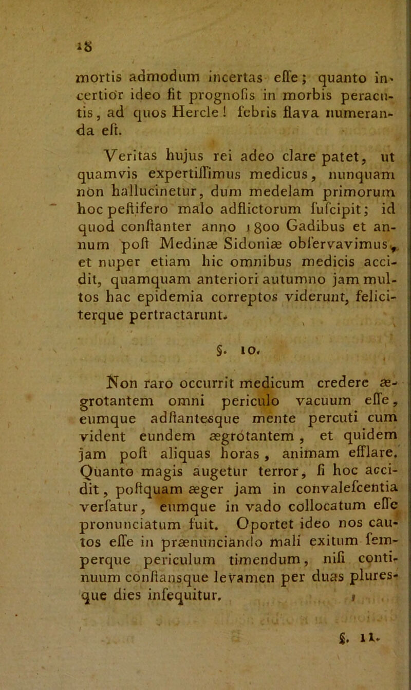 mortis admodum incertas elTe; quanto in» certior ideo fit prognofis in morbis peracu- tis , ad quos Hercle! febris flava numeran- da eft. Veritas hujus rei adeo clare patet, ut quamvis expertilTimus medicus, nunquam nOn hallucinetur, dum medelam primorum hoc peftifero malo adflictorum fufeipit; id quod conftanter anno i 800 Gadibus et an- num pofl IVIedinas Sidonias oblervavimus^, et nuper etiam hic omnibus medicis acci- dit, quamquam anteriori autumno jam mul- tos hac epidernia correptos viderunt, felici- terque pertractarunt* §. 10. Kon raro occurrit medicum credere as- grotantem omni periculo vacuum elTe, eumque adftantesque mente percuti cum vident eundem aegrotantem , et quidem jam poft aliquas horas, animam efflare, | Quanto magis augetur terror, fi hoc acci- | dit, poftquam aeger jam in convalefeentia *j verfatur, eumque in vado collocatum elfe j pronunciatum fuit. Oportet ideo nos cau- | tos efle in prasnunciando mali exitum fein- i perque periculum timendum, nifi conti- | nuum conflansque levamen per duas plures- : que dies infequitur, 1 5. 11.