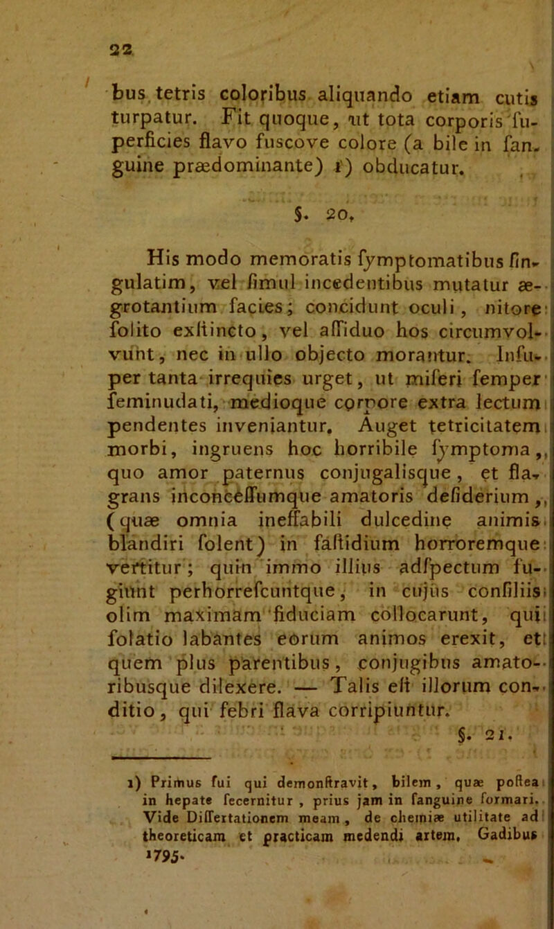 bus.tetris colopbus aliquando etiam cutis | turpatur. Fit quoque, ait tota corporis'fu- perficies flavo fuscove colore (a bile in fan. guine praedominante) i') obducatur. S. 20. His modo memoratis fymptomatibus fin,^ 3 gulatim, vel fimul incedentibus mutatur ae- j grotantium facies; concidunt oculi, nitore-j folito exltincto, vel alfiduo hos circumvol--j vuht, nec in ullo objecto morantur. Infu-.j per tanta irrequies urget, ut miferi femperi feminudati, medioque egrnore extra lectumi pendentes inveniantur. Auget tetriciiatemii morbi, ingruens hoc horribile fymptoma ,,| quo amor paternus conjugalisque , et fla-» grans iiicone^ffumque amatoris defiderium,, (quae omnia ineffabili dulcedine animisi blandiri folent) in faffidium horroremque; vertitur ; quin immo illius adfpectum fu-> giunt perhorrefcuiitque, in cujiis confiliisi olim maximam'fiduciam collocarunt, quii folatio labantes eorum animos erexit, ett quem plus parentibus, ponjugibus amato-- ribusque dilexere. — Talis e/t illorum con-»- ditio, qui febri flava corripiuntur. §. 21. 1) Primus fui qui demonftravit, bilem, qu® poReai in hepate fecernitur , prius jam in fanguine formari.. Vide Differtationem meam, de cJieini» utilitate adi theoreticam et piacticam medendi artem. Gadibur »795.