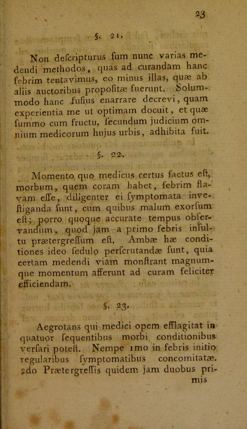 33 §.2 1. Non defcripturus fum nunc varias me- dendi methodos, quas ad curandam hanc febrim tentavimus, eo minus illas, quae ab aliis auctoribus propofitae fuerunt. Solum- modo hanc fufijUS enarrare decrevi, quam, experientia me ut optimam docuit, et quae fummo cum fructu, fecundum judicium om- nium medicorum hujus urbis, adhibita fuit. §. 22.. Momento quo medicus certus factus eft, morbum, quem coram habet, febrim fla- vam elTe, diligenter ei fymptomata inve- ftiganda funt, cum quibus malum exorlum eft; porro quoque accurate tempus obfer- vandnm, quod jam a primo febris inful- tu praetergrelTum eft. Ambae hae condi- tiones ideo fedulo perferutandae funt, quia certam medendi viam monftrant magnum- que momentum afferunt ad curam feliciter afficiendam. §• 23. Aegrotans qui medici opem efflagitat in qiiatuor fequentibus morbi conditionibus verfari poteft. Nempe imo in febris initio regularibus fymptomatibus concomitatae, sdo PraetergrelTis quidem jam duobus pri- mis