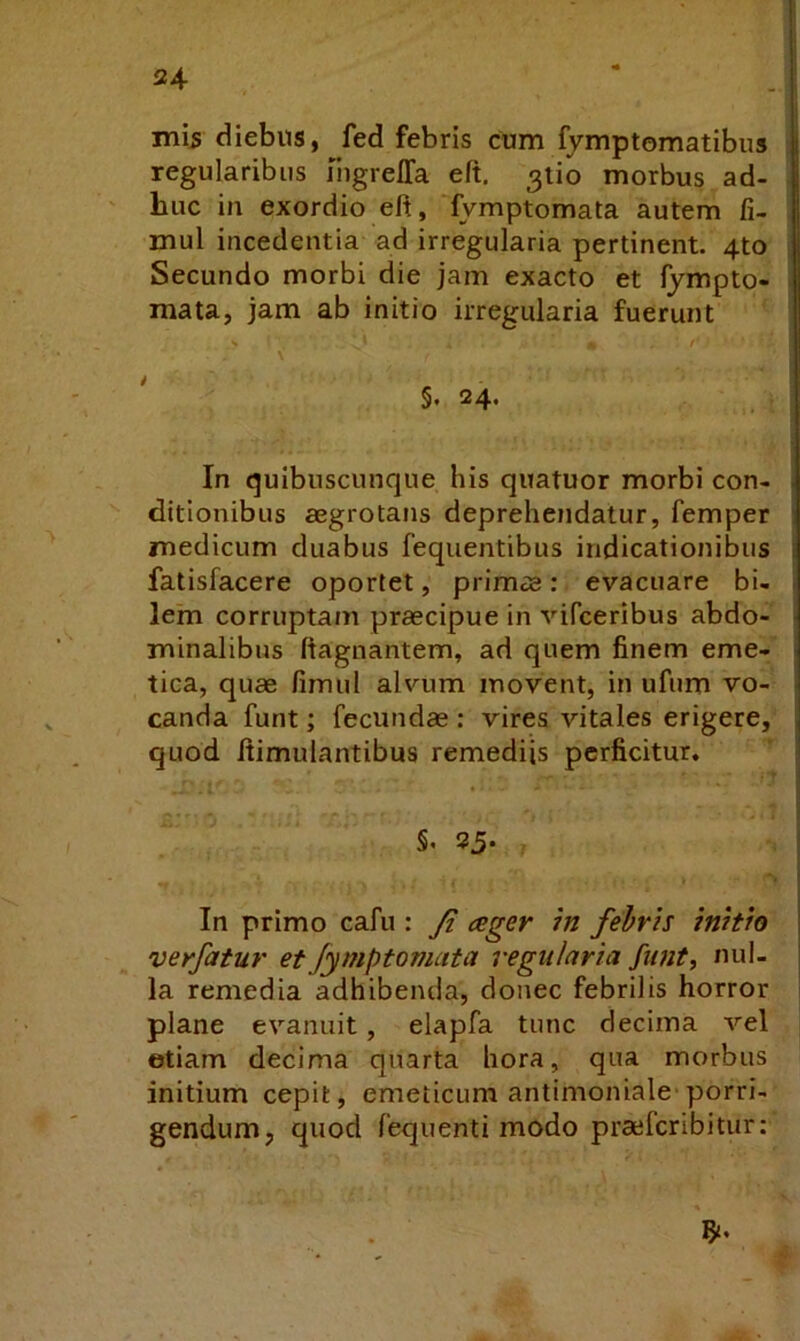 24- mb diebus, fed febris cum fymptomatibus : regularibus liigrelTa eft, 3tio morbus ad- . huc in exordio eft, lymptomata autem fi- . mul incedentia ad irregularia pertinent. 4to i Secundo morbi die jam exacto et fympto- i mata, jam ab initio irregularia fuerunt ^ \ §. 24. i In quibuscunque his quatuor morbi con- ditionibus aegrotans deprehendatur, femper medicum duabus fequentibus indicationibus fatisfacere oportet, primae: evacuare bi- lem corruptam praecipue in vifceribus abdo- minalibus ftagnantem, ad quem finem eme- tica, quae fimul alvum movent, in ufum vo- canda funt; fecundae ; vires vitales erigere, quod ftimulantibus remediis perficitur. §• 25. In primo cafu : Ji ager m febris initio verfatur et Jymptomata regularia funt, nul- la remedia adhibentia, donec febrilis horror plane evanuit, elapfa tunc decima vel etiam decima quarta hora, qua morbus initium cepit, emeticum antimoniale'porri- gendum, quod fequenti modo praeferibitur;