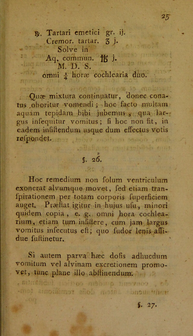 Tartari emetici gr. ij. Cremor, tartar. 3 j* ' ‘ Solve in Aq. commun. fg j. M. D. S. ; ' omni J- horae cochlearia diio. Quae mixtura continuatur, 'donec cona- tus .oboritur vomendi; hoc facto multam aquam tepidam bibi jubemus ■, qua lar-- gus infequitur vomitus; fi hoc non fit, in eadem infiltenduni usque dum effectus votis refpondet. §. 26. Hoc remedium non folum ventriculum exonerat alvumque movet, fed etiam tran- Ipirationem per totam corporis fuperficiem auget. Praeftat igitur in hujus ufu, minori quidem copia , e. g. omni hora cochlea- rium, etiam tum infidere, cum jam largus vomitus infecutus eft; quo fudor lenis affi- due fufiinetur. Si autem parva haec do fis adhucdum vomitum vel alvinam excretionem promo- vet, tunc plane illo abltinendum. 5. 27.