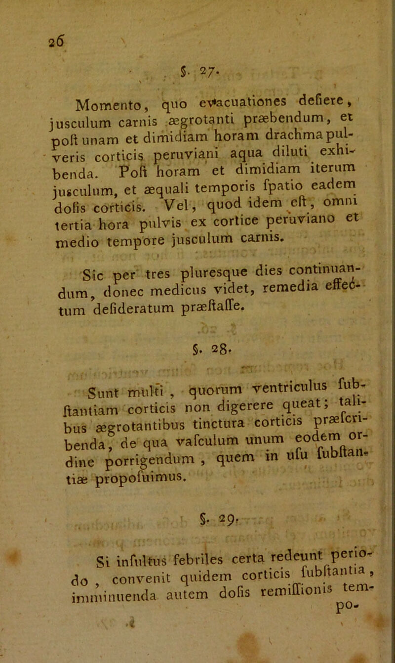 25 • ^ . s. 27. Mofflcnto, quo e’V*acuationes defiere» jusculum carnis aegrotanti praebendum, et poltunam et dimidiam horam drachma pul- veris corticis peruviani aqua diluti exhi- benda. Poft horam et dimidiam iterum jusculum, et aequali temporis fpatio eadem dolis corticis. Vel, quod idem eft, omni tertia hora pulvis ex cortice pemviano et medio tempore jusculum carnis. t Sic per tres pluresque dies continuan- dum, donec medicus videt, remedia effec- tum defideratum praehalTe. §. 2g. Sunt multi , quorum ventriculus fub- ftantiam corticis non digerere queat; tali- bus aegrotantibus tinctura corticis praelcn- benda, de qua vafculum unum eodem or- dine porrigendum , quem m ufu fubltaiu tiae propofuimus. §. 29, Si infultus febriles certa redeunt perio- do , convenit quidem corticis fiibltania, imminuenda autem dofis remiffionis ^tem-