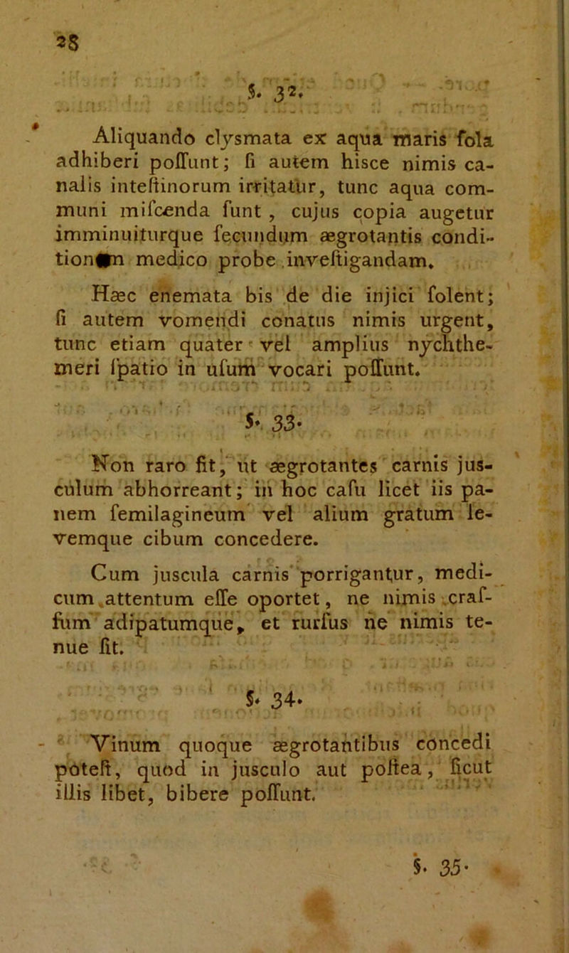 5-3*' Aliquando clysmata ex aqua maris fola adhiberi poffunt; fi autem hisce nimis ca- nalis inteftinorum irritathr, tunc aqua com- muni mifcenda funt , cujus copia augetur imminuiturque fecundum aegrotantis condi- tion#n medico probe .inveftigandam» Haec enemata bis de die injici folent; fi autem vomendi conatus nimis urgent, tunc etiam quater vel amplius nychthe- meri fpatio in ufutti vocari poffunt. . r .r ^ I Non raro fit, ut aegrotantes carnis jus- culum abhorreant; ih hoc cafu licet iis pa- nem femilagineum vel alium gratum le- vemque cibum concedere. Cum juscula carnis* porrigantur, medi- cum ,attentum effe oportet, ne nimis vcraf- fum adipatumque, et rurfus he nimis te- nue fit. r» , ' ‘ 5‘ 34. Vinum quoque aegrotantibus concedi pnteft, quod ia jusculo aut poitea, ficut illis libet, bibere poffunt. 5. 35’