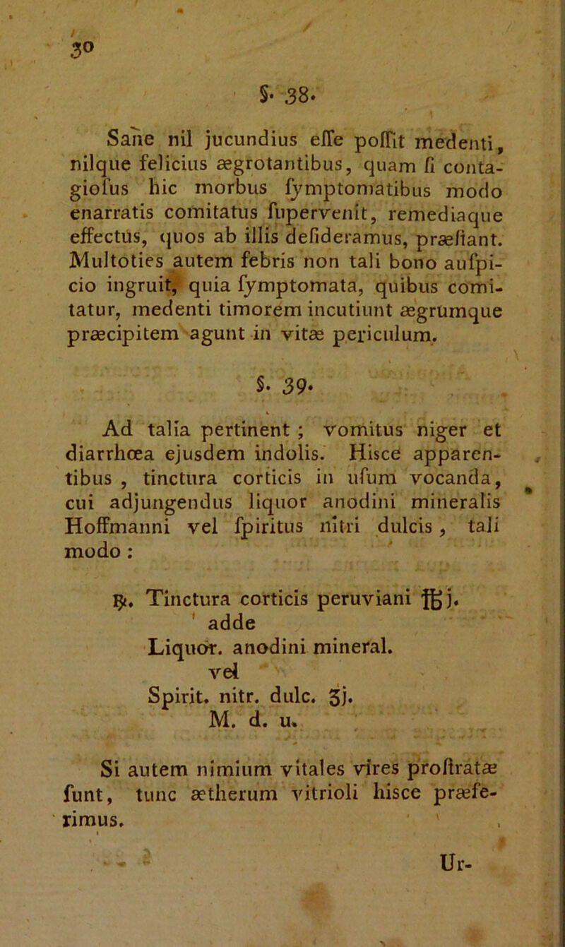 5- 38. Sane nil jucundius effe poITit medemi, nilque felicius aegrotantibus, quam fi cojita- giofus hic morbus fymptomatibus modo enarratis comitatus fupervenit, remediaque effectus, (juos ab illis defideramus, prseliant. Multoties autem febris non tali bono aufpi- cio ingruit, quia fymptomata, quibus comi- tatur, medenti timorem incutiunt aegrumque praecipitem agunt in vitae periculum. §. 39. Ad talia pertinent ; vomitus niger et diarrhoea ejusdem indolis. Hisce apparen- tibus , tinctura corticis in ufum vocanda, cui adjungendus liquor anodini mineralis HofFmanni vel fpiritus nitri dulcis, tali modo : ty. Tinctura corticis peruviani j[^j. ' adde Liquo^. anodini mineral. vel Spirit. nitr. dulc. 3j« M. d. u. Si autem nimium vitales vires proftratffi funt, tunc aetherum vitrioli hisce praefe- rimus. Ur-