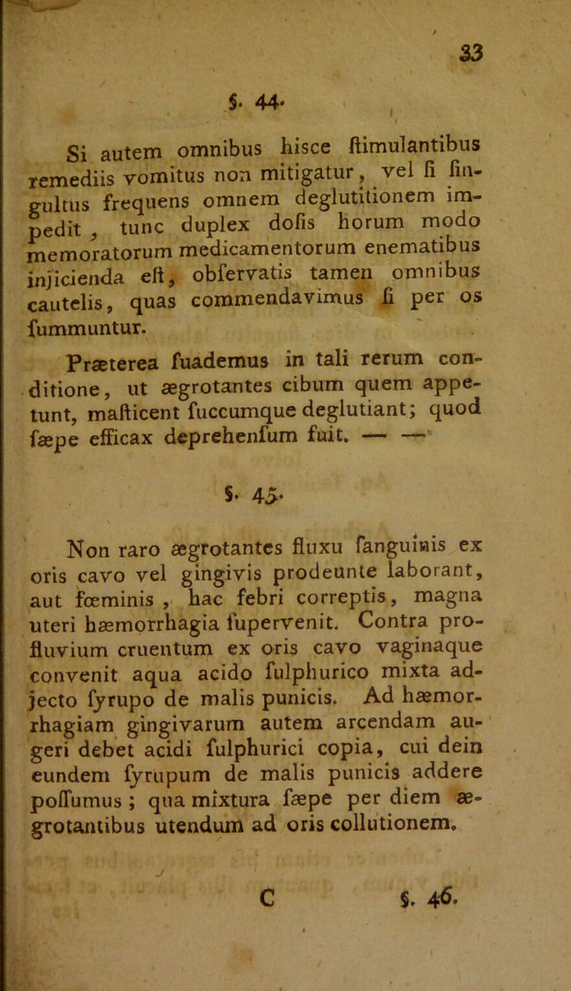 S. 44* , Si autem omnibus hisce ftimulantibus remediis vomitus non mitigatur, vel li fm- gultus frequens omnem deglutitionem im- pedit , tunc duplex dofis horum modo memoratorum medicamentorum enematibus injicienda eft, obfervatis tamen omnibus cautelis, quas commendavimus' fi per os fummuntur. Prseterea fuademus in tali rerum con- ditione, ut aegrotantes cibum quem appe- tunt, mafticent fuccumquedeglutiant; quod faepe efficax deprehenfum fuit. 5* 45* Non raro aegrotantes fluxu fanguinis ex oris cavo vel gingivis prodeunte laborant, aut foeminis , hac febri correptis, magna uteri haemorrhagia fupervenit. Contra pro- fluvium cruentum ex oris cavo vaginaque convenit aqua acido fulphurico mixta ad- jecto fyrupo de malis punicis. Ad haemor- rhagiam gingivarum autem arcendam au- geri debet acidi fulphurici copia, cui dein eundem fyrupum de malis punicis addere poffumus; qua mixtura faepe per diem ae- grotantibus utendum ad oris collutionem. J C §. 46.