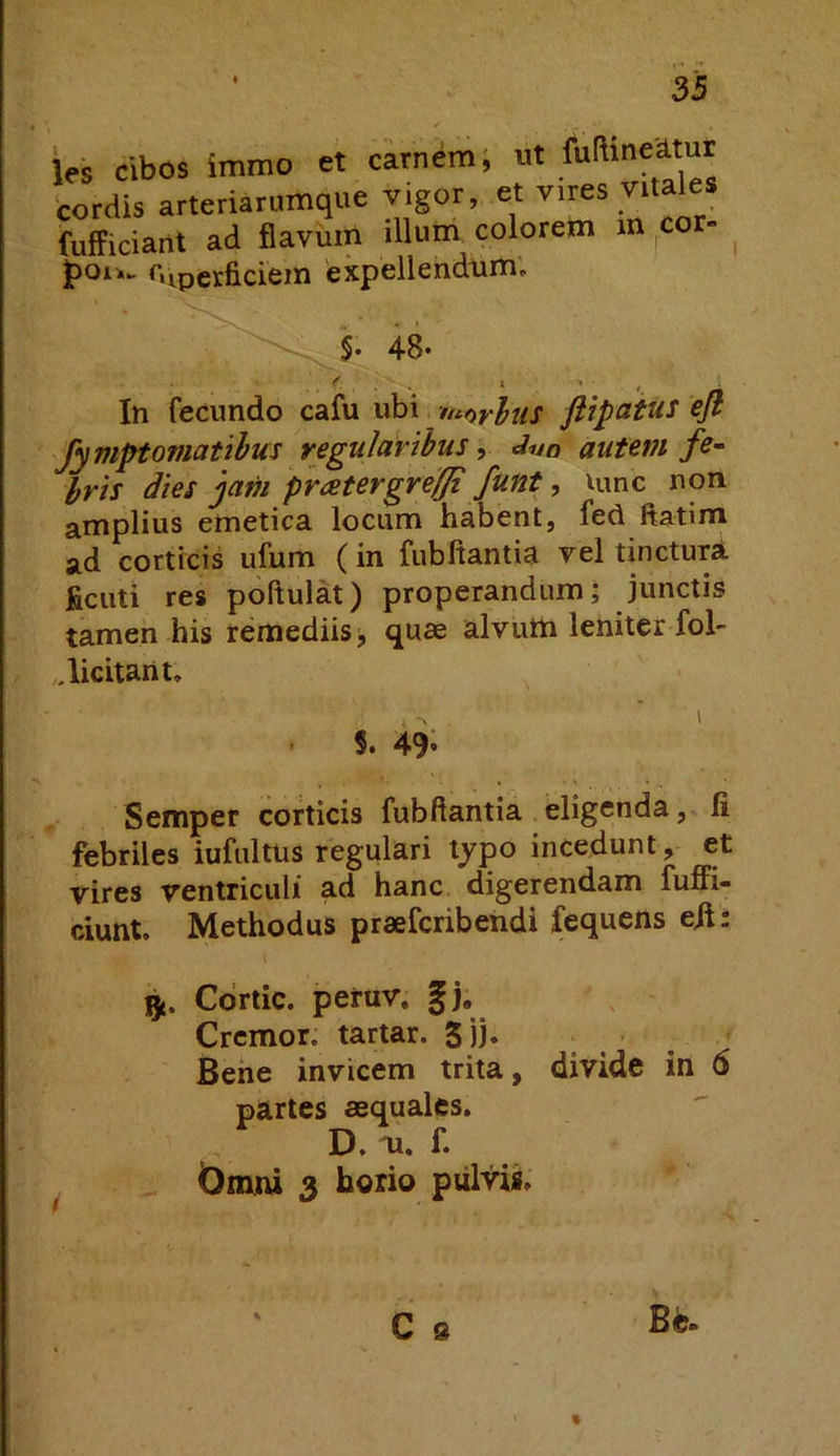 si ies cibos immo et carneiTij ut fuftine’d.tur cordis arteriarumque yigor, et vires vitales fufficiant ad flavum illum colorem in cor- r.iperficiem expellendum; §. 48. In fecundo cafu ubi ntarlus ftipaius ejl fymptomatibus regularibus, autem fe- iris dies jam pratergreffi funt, lunc non amplius emetica locum habent, fed ftatim ad corticis ufum (in fubftantia vel tinctura ficuti res poftulat) properandum; junctis tamen his remediis > quae alvum leniter fol- licitam. S. 49* Semper corticis fubftantia eligenda, li febriles iufultus regulari typo incedunt, et vires ventriculi ad hanc digerendam fuffi- ciunt. Methodus praefcribendi fequens eil: gt. Cdrtic. peruv. gj. Cremor, tartar. 5))» ; . ’ , ^ Bene invicem trita, divide in 6 partes aequales. D. m. f. Omni 3 horio pulvis. C s Bc. «