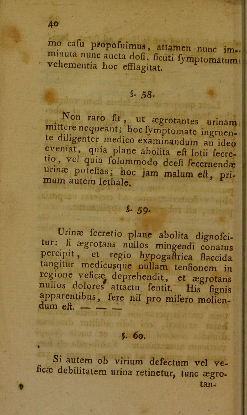 mo cafu pfoporuimus, attamen mmc im.. ■ =e:;r §• 58* Non raro fit, ut aegrotantes urinam i mittere nequeant; hoc fymptomate ingruen- te cliJigenter medico examinandum an ideo eveniat quia plane abolita efi lotii fecre- tio, ve quia folummodo deefi fecernendae urinas pote/tas; hoc jam malum eft, pri- mum autem Jethale. S. 59- Urinae fecretio plane abolita dignofci- tur: fi aegrotans nullos mingendi conatus percipit, et regio hjpogaftrica flaccida tangitur medicusque nullam tenfionem in regione veficae deprehendit, et aegrotans nullos dolores attactu fentit. His fignis apparentibus, fere nil pro mifero molien- dum efl. 5. 6o. Si autem ob virium defectum vel ve- ficae debilitatem urina retinetur, tunc aegro- tan^