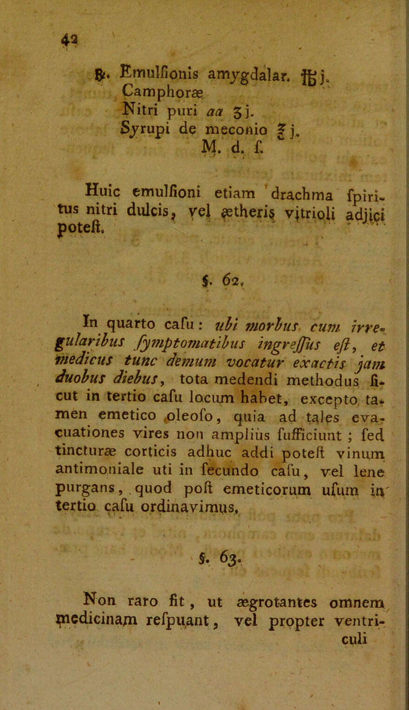 43 8«. Emulfionls amjgdalar. fgj. Camphorae Nitri puri aa 5j. Sjrupi de meconio ? j. M. d. f. Huic emulfioni etiam 'drachma fpiri- tus nitri dulcis, vel ^theri§ v|trioli a%ci $. 62, In^ quarto cafu: uhi viovhus cum ivye- giilarihus fymptornatibus ingrejjiis eft, et medicus tunc demum vocatur exactis jam . duobus diebus, tota medendi methodus fi- cut in tertio cafu lociun hahet, excepto, ta. men emetico ^leofo, quia ad tales eva^ cuationes vires noti amplius fufficiunt ; fed tincturas corticis adhuc addi poteft vinurn antimoniale uti in fecundo cafu, vel lene purgans, quod poft emeticorum ufum in' tertio cafu ordinavimus. '5. 63. Non raro fit, ut aegrotantes omnem ijnedicinam refpuant, vel propter ventri- culi