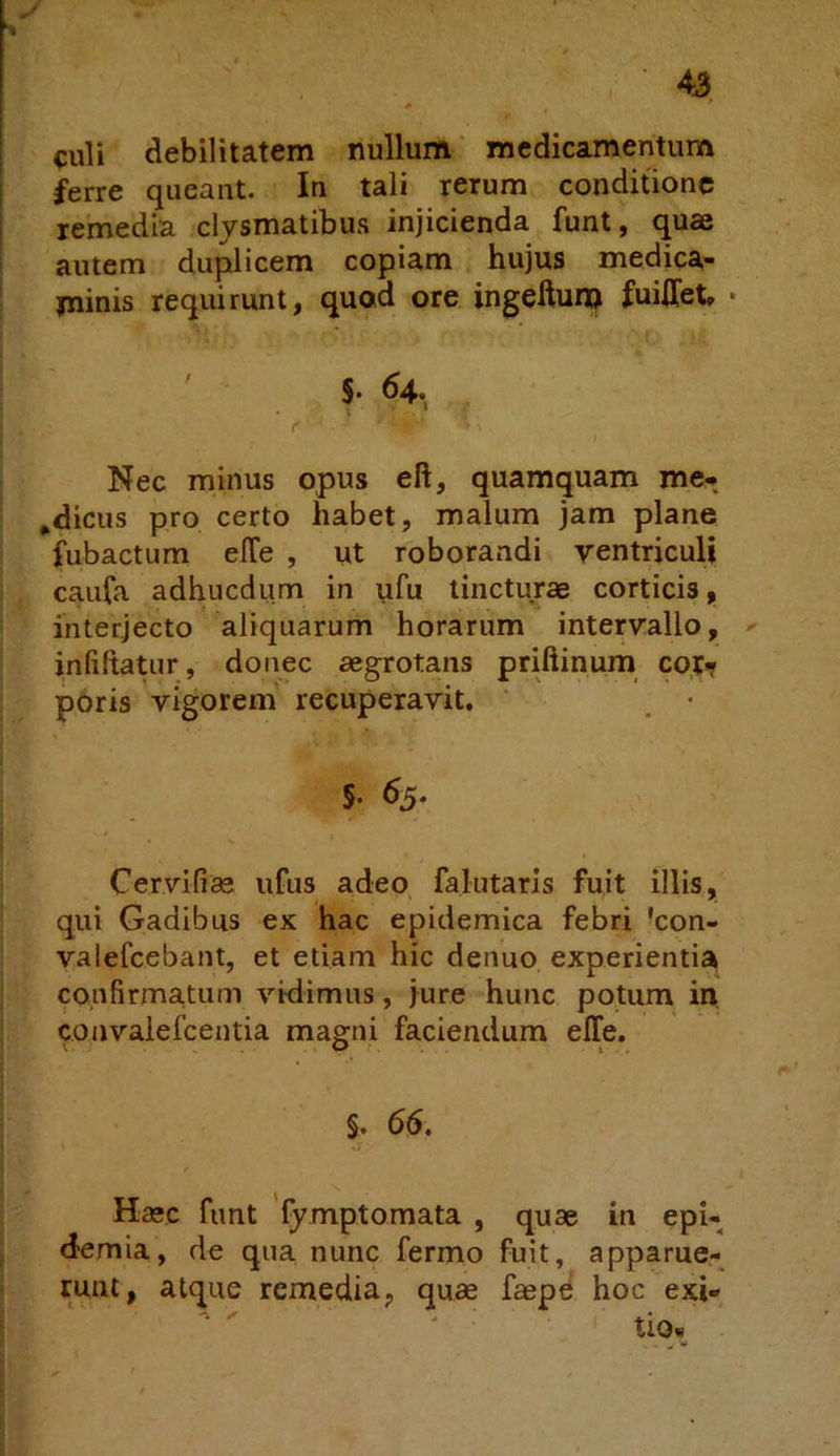 culi debilitatem nullum medicamentum ferre queant. In tali rerum conditione remedia clysmatibus injicienda funt, quae autem duplicem copiam hujus medica- minis requirunt, quod ore ingeftuip fuiffet» • ' S. 64. , Nec minus opus eft, quamquam me-, ^dicus pro certo habet, malum jam plane fubactum elTe , ut roborandi yentriculi caufa adhucdum in ufu tincturae corticis, interjecto aliquarum horarum interyallo, < inliltatur, donec aegrotans priftinum cor<r poris vigorem' recuperavit. ‘ _ • 5. 63. Cervifiae ufus adeo falutaris fuit illis, qui Gadibus ex hac epidemica febri 'con- valefcebant, et etiam hic denuo experientia confirmatum vidimus, jure hunc potum in convalefeentia magni faciendum elTe. §. 66. Haec funt 'fymptomata , quae in epi- d^emia, de qua nunc fermo fuit, apparue- runt, atque remedia, quae faepd hoc exi- tio*