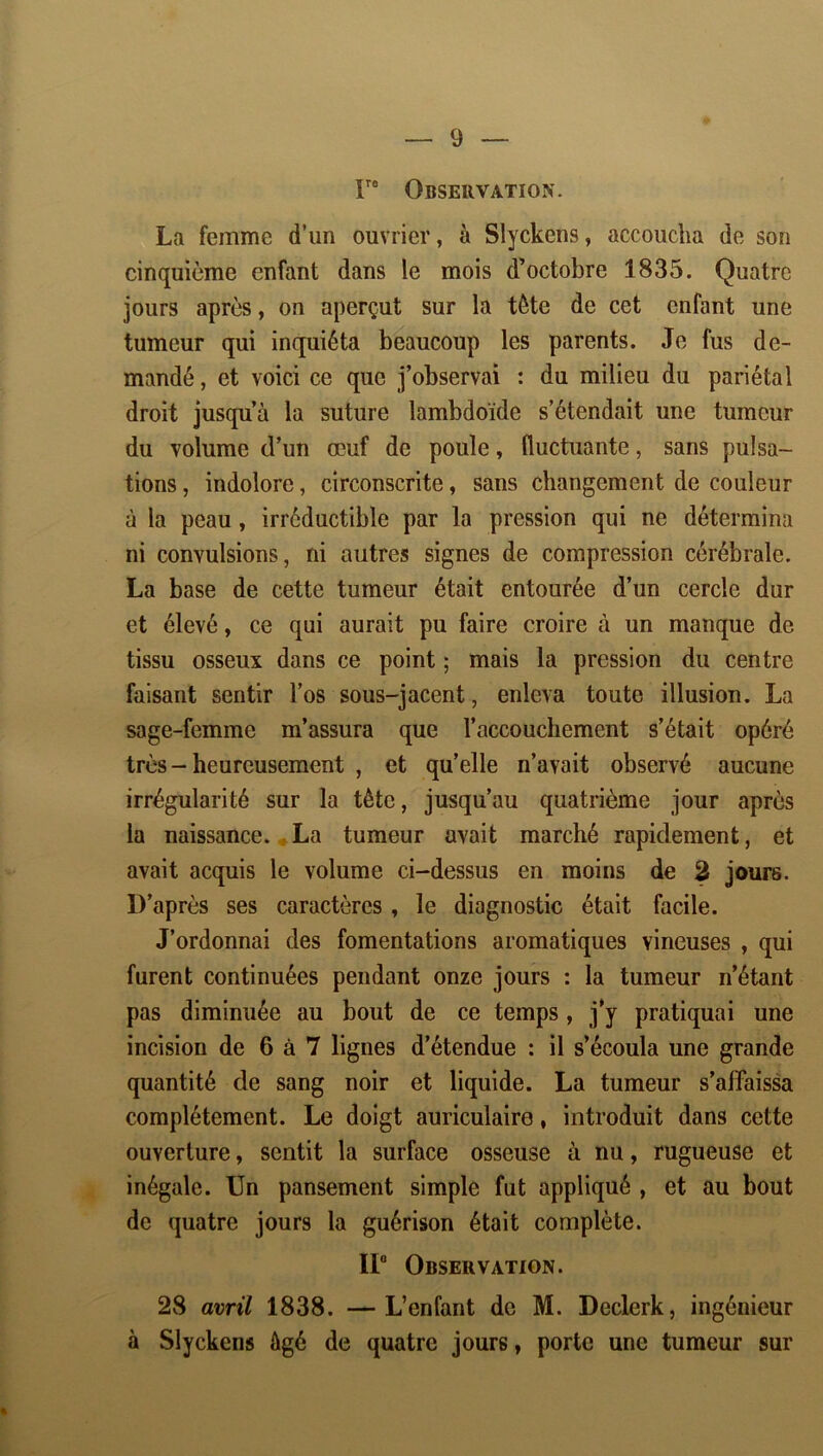 r* Observation. La femme d’un ouvrier, à Slyckens, accoucha de son cinquième enfant dans le mois d’octobre 1835. Quatre jours après, on aperçut sur la tète de cet enfant une tumeur qui inquiéta beaucoup les parents. Je fus de- mandé , et voici ce que j’observai : du milieu du pariétal droit jusqu’à la suture lambdoïde s’étendait une tumeur du volume d’un œuf de poule, fluctuante, sans pulsa- tions , indolore, circonscrite, sans changement de couleur à la peau, irréductible par la pression qui ne détermina ni convulsions, ni autres signes de compression cérébrale. La base de cette tumeur était entourée d’un cercle dur et élevé, ce qui aurait pu faire croire à un manque de tissu osseux dans ce point ; mais la pression du centre faisant sentir l’os sous-jacent, enleva toute illusion. La sage-femme m’assura que l’accouchement s’était opéré très - heureusement , et qu’elle n’avait observé aucune irrégularité sur la tête, jusqu’au quatrième jour après la naissance. ♦ La tumeur avait marché rapidement, et avait acquis le volume ci-dessus en moins de 3 jours. D’après ses caractères, le diagnostic était facile. J’ordonnai des fomentations aromatiques vineuses , qui furent continuées pendant onze jours : la tumeur n’étant pas diminuée au bout de ce temps, j’y pratiquai une incision de 6 à 7 lignes d’étendue : il s’écoula une grande quantité de sang noir et liquide. La tumeur s’affaissa complètement. Le doigt auriculaire, introduit dans cette ouverture, sentit la surface osseuse à nu, rugueuse et inégale. Un pansement simple fut appliqué , et au bout de quatre jours la guérison était complète. 11“ Observation. 28 avril 1838. —L’enfant de M. Declerk, ingénieur à Slyckens âgé de quatre jours, porte une tumeur sur %