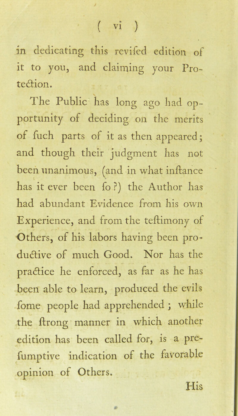 J ( Vi ) in dedicating this revifed edition of it to you, and claiming your Pro- tedlion. The Public has long ago had op- portunity of deciding on the merits of fuch parts of it as then appeared; and though their judgment has not been unanimous, (and in what inftance has it ever been fo ?) the Author has had abundant Evidence from his own Experience, and from the teftimony of f' Others, of his labors having been pro- ductive of much Good. Nor has the practice he enforced, as far as he has been able to learn, produced the evils Tome people had apprehended ; while the ftrong manner in which another edition has been called for, is a pre- fumptive indication of the favorable opinion of Others. His