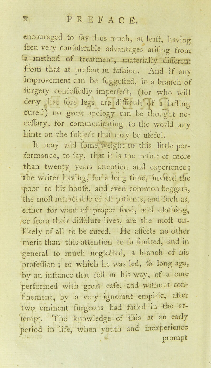 encouraged to fay tlius much, at leaif, having feen very conhdefable advantages ariling from -a method of treatment, materially different from that at prefent in fafhion. And if any improvement can be fuggefted, in a branch of furgery confefledly imperfect, (for who will deny that lore legs are, di^cult^df a laftino- ' 'N 'i ® curer} no- great apology can be tliought ne- ceflary, for communicating to the world any hints on the fubject that may be ufefuL It may add fomeAvcight to this little per- formance, to fay, that it is the refult of more than twenty years attention and experience; the writer having,'’ for a long tin'je, invited the poor to his houfe, and even common beggars, the mod: intraflabie of all patients, and fuch as, either for want of proper food, and clothing, -or from their diflblute lives, are the mod un- likely of all to be cured. He affedts no other merit than this attention to fo limited, and in general fo much' negledfed, a branch of his profedion ; to which he was led, fo long ago, by an indance that fell in his way, of a cure performed with great eafe, and without con- finement, by a very ignorant empiric, after two eminent furgeons had failed in the at- tempt. The knowledge of this at an early period in life, when youth and inexperience prompt