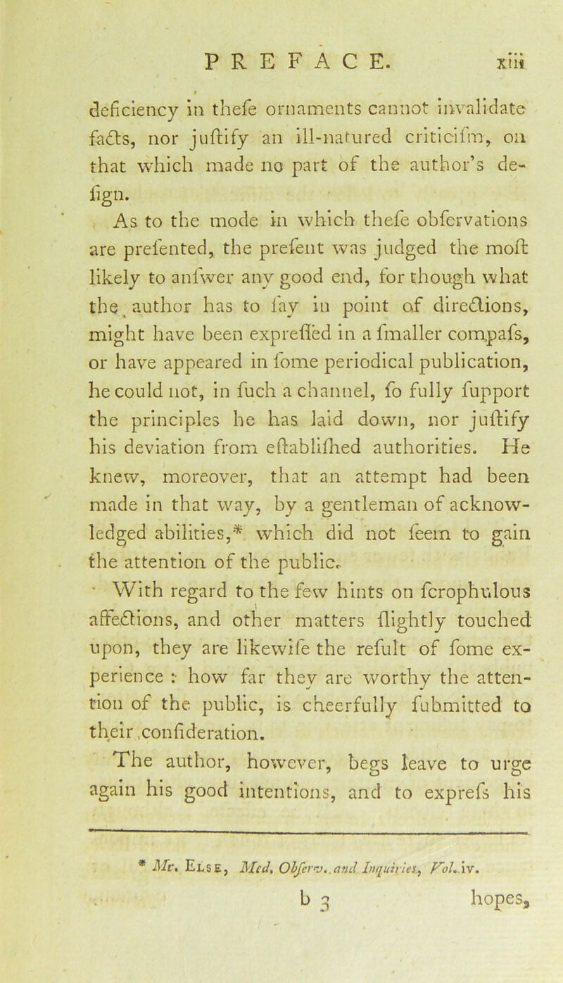 deficiency in thefe ornaments cannot invalidate fa6ls, nor juftlfy an ill-natured critlcifm, on that which made no part of the author’s de- fign. ^ ■ As to the mode in which thefe obfervations are prefented, the prefect was judged the moft likely to anfwer any good end, for though what the, author has to fay in point of diredions, might have been exprefled in a fmaller compafs, or have appeared in lome periodical publication, he could not, in fuch a channel, fo fully fupport the principles he has laid down, nor juftify his deviation from eftablifhed authorities. He knew, moreover, that an attempt had been made in that way, by a gentleman of acknow- ledged abilities,* which did not feem to gain the attention of the publlcr • With regard to the few hints on fcrophulous affedlons, and other matters (lightly touched upon, they are likewife the refult of fome ex- perience :■ how far they are worthy the atten- tion of the public, is cheerfully fubmitted to their .confideration. The author, however, begs leave to urge again his good intentions, and to exprefs his * Ale, Else, Alcd, Olfer”J,.aml Inquiries.., VoLIv. b 3 hopes.