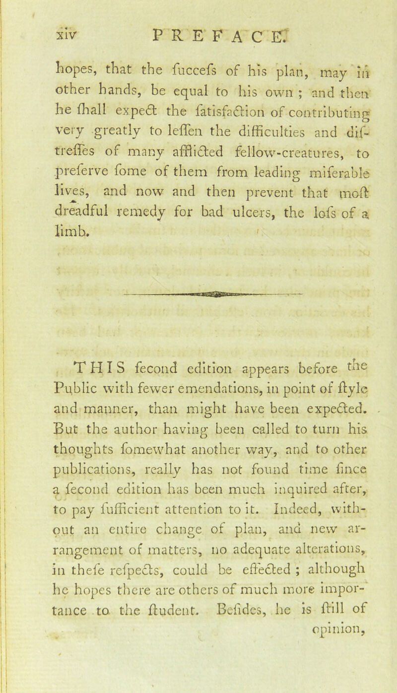 hopes, that the fuccefs of his plan, may in other hands, be equal to his own ; and then he fhall expedt the fatisfaftion of contributing very greatly to leffen the difficulties and dif- treffes of many afflicted fellow-creatures, to preferve fome of them from leading miferable lives, and now and then prevent that moft dreadful remedy for bad ulcers, the lofs of a limb. ' THIS fecond edition appears before Public with fewer emendations, in point of flyle and manner, than might have been expedted. But the author having been called to turn his thoughts fomewhat another way, and to other publications, really has not found time hnce a fecond edition has been much inquired after, to pay fufficient attention to it. Indeed, with- out an entire change of plan, and new ar- rangement of matters, no adequate alterations, in thefe refpecls, could be effected ; although he hopes there are others of much more impor- tance to the ffudent. Befides, he is ffill of opinion,