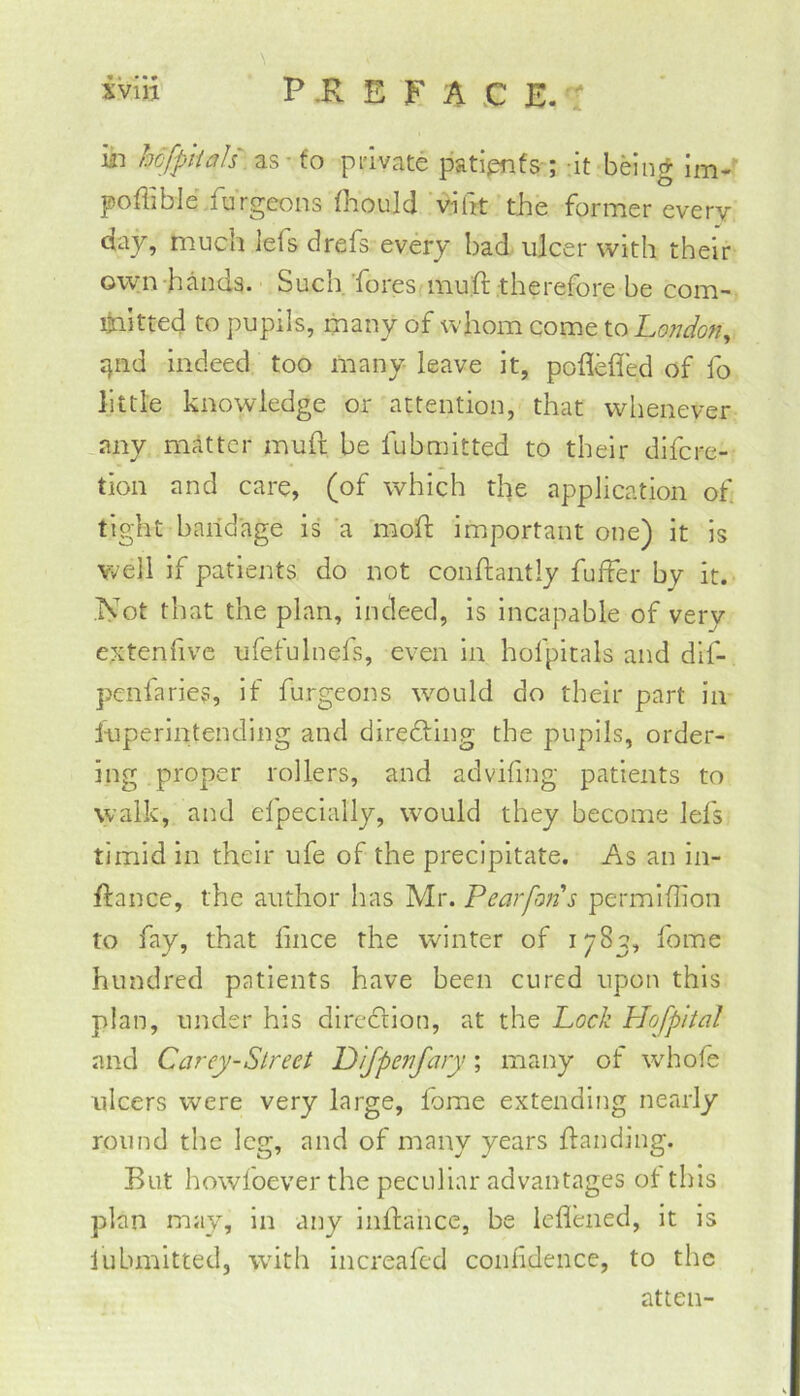 in hcfpiials ^s-to pi'ivate patipnfs-; -it being Im-' poflible.furgcons (laould ‘vifrt the former every day, much lefs drefs every bad ulcer with their own hands. Such 'fores muft therefore be com- ijnitted to pupils, many of whom come ioLondo?!^ jjiid indeed too many leave it, poflefled of fo little knowledge or attention, that whenever .any matter muft be fubmitted to their difere- tion and care, (of which the application of tight baiidage is 'a moft important one) it is well if patients do not conftantly fuffer by it. iVot that the plan, indeed, is incapable of very extenfivc ufefulnefs, even in hofpitals and dlf- penfaries, if furgeons would do their part in luperlntending and diredling the pupils, order- ing proper rollers, and advifing patients to walk, and efpeclally, would they become lefs timid in their ufe of the precipitate. As an in- ftance, the author has Mr. Pearfons permihion to fay, that lince the winter of 1783, fome hundred patients have been cured upon this plan, under his direction, at the Lock Hofpital and Ccirey-Slreet P 'ljpenjary; many of whofe tilcers were very large, lome extending nearly round the leg, and of many years handing. But howfoever the peculiar advantages ot this plan may, in any inftance, be lefleiied, it is lubmitted, with increafed confidence, to the atten-