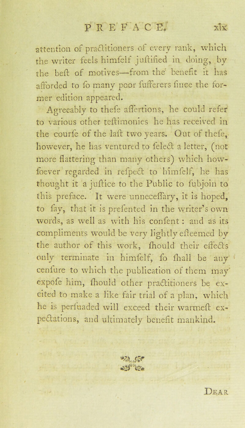 attention of praflitloners of every rank, which the writer feels himfelf junified in doing, by the beft of motives—from the' benefit it has afforded to fo m^any poor fufferers fince the for- mer edition appeared. Agreeably to thefe aflertions, he could refer O to various other teftimonies he has received in the courfe of the lafi: two years. Out of thefe, however, he has ventured to feledl a letter, (not more flattering than many others) which how- foever regarded in refpect to himfelf, he has thought it a juflice to tlie Public to fubjoin to this preface. It were unneceflTary, it is hoped, to fay, that it is prefented in the writer’s owm words, as well as with his confent: and as its compliments would be very lightly efleemed by the author of this work, fhould their effects only terminate in himfelf, fo fliall be any cenlure to which the publication of them may' expofe him, flaould other practitioners be ex- cited to make a like fair trial of a plan, which he is perfuaded will exceed their warmefl; ex- pectations, and ultimately benefit mankind. X)ear