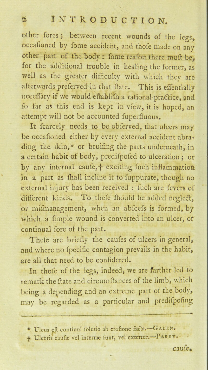 other fores; between recent wounds of the legs, occafioned by fome accident, and thofe made on any other part of the body : fome reafon there muft be, for the additional trouble in healing the former, as well as the greater difficulty with which they are afterwards preferved in that ftate. This is effentially necelTary if we would eftablifli a rational pradice, and fo far as this end is kept in view, it is hoped, an attempt will not be accounted fuperfluous. It fcarcely needs to be obferved, that ulcers may be occafioned either by every external accident abra- ding the Ikin,* or bruiling the parts underneath, in a certain habit of body, predifpofed to ulceration ; or by any internal caufe,'|'' exciting fuch inflammation in a part as fliall incline it to fuppurate, though no external injury has been received ; fuch are fevers of different kinds. To thefe fliduld be added negled, or mifmanagement, when an abfeefs is formed, by which a Ample wound is converted into an ulcer, of continual fore of the part. Thefe are briefly the caufes of ulcers in general, and where no fpeciAc contagion prevails in the habit, are all that need to be confidered. In thofe of the legs, indeed, we are farther led to remark the ftate and circumftances of the limb, which being a depending and an extreme part of the bod)'’, may be regarded as a particular and predifpoAng ♦ Ulcus ^ continui folutio ab crofione fadla.—Galem. f Ulceris caufac vel intern* fiiut, vcl exrcrnnf.—Parey. caufe*