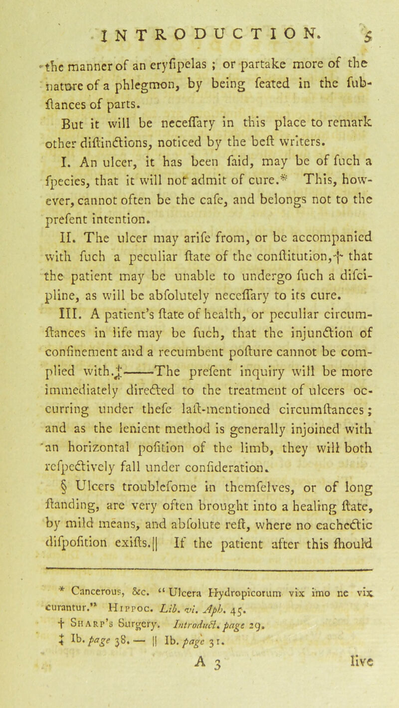 ‘ the manner of an eryfipelas ; or partake more of the natore of a phlegmon, by being feated in the fub- llances of parts. But it will be neceflary in this place to remark other diftindions, noticed by the beft writers. I. An ulcer, it has been faid, may be of fuch a fpecies, that it will not admit of cure.* This, how- ever, cannot often be the cafe, and belongs not to the prefent intention. II. The ulcer may arife from, or be accompanied with fuch a peculiar ftate of the conllitutlon,'}- that the patient may be unable to undergo fuch a difei- pline, as will be abfolutely neceffary to its cure. III. A patient’s ftate of health, or peculiar circum- ftances in life may be fuch, that the injunflion of confinement and a recumbent pofture cannot be com- plied with.j; The prefent inquiry will be more immediately diredled to the treatment of ulcers oc- curring under thefe laft-mentioned circumftances; and as the lenient method is generally injoined with 'an horizontal pofition of the limb, they will both refpedlively fall under confideration. § Ulcers troublcfome in themfelves, or of long ftanding, are very often brought into a healing ftate, by mild means, and ablolute reft, where no eachcdtic difpofition exifts.[| It the patient after this fhould * Cancerous, &c. “ Ulcera Hydropicorum vix imo ne vix curantur.’* Hippoc. Lih. vi, Aph. Sharp’s Surgery. hitroduH* page 29. 5 Ih.page-j^^.— II Ib,31.