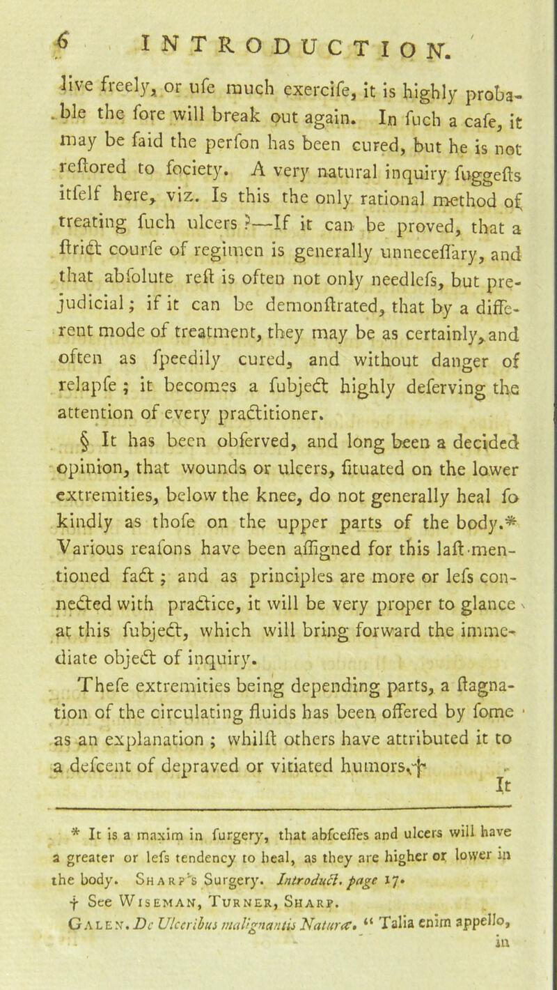 live freely, or ufe much exercife, it Is highly proba- .,ble the fore will break out again. In fuch a cafe, it may be faid the perfon has been cured, but he is not reftored to fociety. A very natural inquiry fuggefts itfelf here, viz. Is this the only rational method of treating fuch ulcers ?—If it can be proved, that a ftridt courfe of regimen is generally unneceflary, and that abfolute reft is often not only needlefs, but pre- judicial; if it can be demonftrated, that by a diffe- rent mode of treatment, they may be as certainly,and often as fpeedily cured, and without danger of relapfe ; it becomes a fubjedt highly deferving the attention of every pradtitioner. § It has been obferved, and long been a decided opinion, that wounds or ulcers, fituated on the lower extremities, below the knee, do not generally heal fo kindly as thofe on the upper parts of the body.* Various reafons have been affigned for this laft'men- tioned fadt; and as principles are more or lefs con- nedted with pradtice, it will be very proper to glance n at this fubjedt, which will bring forward the imme- diate objedt of inquiry. Thefe extremities being depending parts, a ftagna- tion of the circulating fluids has been offered by fome • as an explanation ; whilft others have attributed it to a defeent of depraved or vitiated humors^'i• It * It is a maxim in furgery, that abfeeffes and ulcera will have a greater or lefs tendency to heal, as they are higher or lower in the body. Sharp's Surgery. IntrodnSl. page 17. f See Wiseman, Turner, Sharp. Galen. Dc Ulccrihm mallgmntii Natura:, “ Talia cnim appello, in