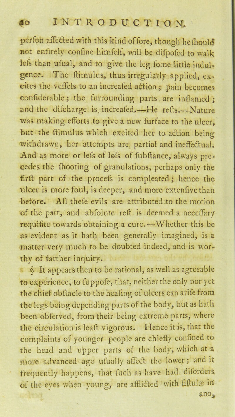 (to INTRODUCTIOISf. ' perfoh affedred with this kind offore, though hefliould not entirely confine himfelf, will be difpofed to walk iefs than ufual, and to give the leg fame little induU gence. The ftimulus, thus irregularly applied, ex- cites the veiTels to an increafed adfion ; pain becomes confiderable; the furrounding parts are inflamed; and the dilcharge is, increafed,—He refls.—Nature •was making efforts to give a new furface to the ulcer, but the ilimulus which excited her to adtion being- O withdrawn, her attempts are partial and ineffectual. And as more or lefs of lofs of fubftance, always pre- cedes the fhooting of granulations, perhaps only the firlf part of the procefs is compleated; hence the ulcer is more foul, is deeper, and more extcnfivethan before. All thefe evils are attributed to the motion of the part, and abfolute reft is deemed a neceffary requiflte towards obtaining a cure.—Whether this be as evident as it hath been generally imagined, is a matter very much to be doubted indeed, and Is wor- thy of farther inquiry. § It appears then to be rational, as w^ell as agreeable to experience, to fuppofe, that, neither the only nor yet the chief obftacle to the healing of ulcers can arife from the legs being depending parrs of the body, but as hath been obferved, from their being extreme parts, where the circulation is leafl; vigorous. Hence it is, that the complaints of younger people are chiefly confined to the head and upper parts of the body, which at a more advanced age ufual ly aff'edf the lower; audit frequently happens, that fuch as have had difordera of the eyes when young, arc afflidted with fiflulte ini ano_j