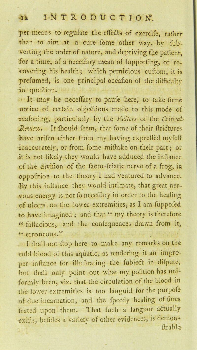 per means to regulate the effeds of exercife, rather than to aim at a cure fome other wa})-, by fub- verting the order of nature, and depriving the patient, for a time, of a neceOfary mean of fupporting, or re- covering his health; which pernicious cuftom, it is prefumed, Is one principal occafion of the difficulty in queftion. It may be necclTary to paufe here, to take fome -notice of certain objections made to this mode of’ reafoning, particularly by the Editors of the Critical' Reviezi), It ffiould feem, that fome of their (tridtures have arifcn either from my having exprefled myfelf inaccurately, or from fome miftake on their part; or it is not likely they would have adduced the inftance of the divifion of the facro-fciatic nerve of a frog, ia oppofition to the theory I had ventured,to advance. By this inftance they would intimate, that great ner- vous energy is not fo neediary in order to the healing of ulcers on the lower extremities, as I am fuppofed to have imagined ; and that “ my theory is therefore fallacious, and the confcquences drawn from it, “ erroneous.’’ I ffiall not Hop here to make any remarks on the cold blood of this aquatic, as rendering it an Impro- per inilance for illuftrating the fubjeCt in difpute, but fliall only point out what my pofition has uni- formly been, viz. that the circulation of the blood in the lower extremities is too languid for the purpofe of due Incarnation, and the fpeedy healing of fores feated upon them. That fuch a languor aCfually •exUls, befides a variety of other evidences, is demon- flrablo-