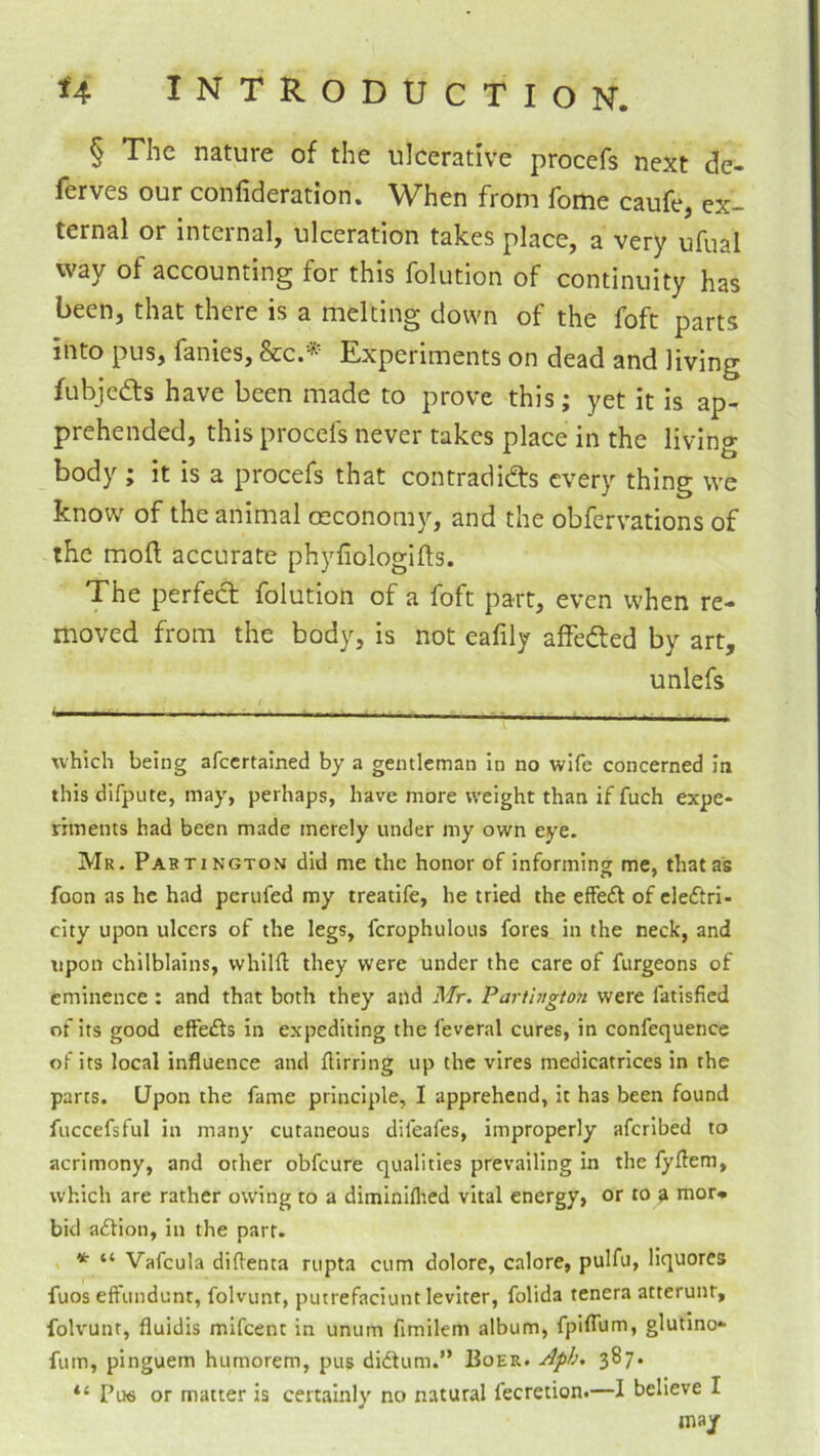 § The nature of the ulcerative procefs next de- ferves our confideration. When from fome caufe, ex- ternal or internal, ulceration takes place, a very ufual way of accounting for this folution of continuity has been, that there is a melting down of the foft parts into pus, fanies, &c.’^’ Experiments on dead and living fubjedts have been made to prove this; yet it is ap- prehended, this procefs never takes place in the living body ; it is a procefs that contradidts every thing we know of the animal oeconomy, and the obfervations of the moft accurate phyfiologifts. The perfedt folution of a foft part, even when re- moved from the body, is not eafily affedled by art, unlefs which being afeertained by a gentleman in no wife concerned In this difpute, may, perhaps, have more weight than if fuch expe- riments had been made merely under my own eye. Mr. Partington did me the honor of informing me, that as foon as he had periifed my treatife, he tried the effe£l of electri- city upon ulcers of the legs, fcrophulous fores in the neck, and upon chilblains, whilfl; they were under the care of furgeons of eminence : and that both they and Mr. Parti>rgton were fatisfied of its good effects in expediting the feveral cures, in confequence of its local influence and flirring up the vires medicatrices in the parts. Upon the fame principle, I apprehend, it has been found fuccefsful in many cutaneous difeafes, improperly aferibed to acrimony, and other obfeure qualities prevailing in the fyflem, which are rather owing to a diminiflied vital energy, or to ^ mor- bid a£tion, in the parr. * “ Vafcula diflenta riipta cum dolore, calore, pulfu, liquores fuos effundunt, folvunt, puuefaciunt leviter, folida tenera atterunr, folvunt, fluidis mlfcent in unum fimilem album, fplflum, glutino* fum, pinguem humorem, pus didtum.” Boer. Jph. 387. “ Pu6 or matter is certainly no natural fecretion.—I believe I may