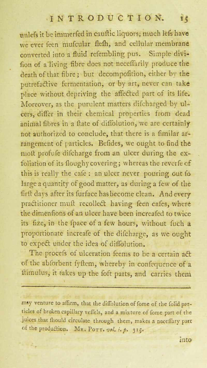 nnlefs it be immerfed in cauflic liquors; much lefs have we ever feen mufcular flefh, and cellular membrane converted into a fluid refembling pus. Simple divi- fion of a living fibre does not necelTarily produce the death of that fibre; but decompofition, either by the putrefactive fermentation, or by art, never can take place without depriving the aflfedted part of its life. Moreover, as the purulent matters difeharged by ul- cers, differ in their chemical properties from dead animal fibres in a ftate of dilfolution, we are certainly not authorized to conclude, that there is a fimilar af-^ rangement of particles. Befides, we ought to find the moil profufe difeharge from an ulcer during the ex- foliation of its floughycovering; whereas the reverfe of this is really the cafe : an ulcer never pouring out fo large a quantity of good matter, as during a few of the firfl days after its furface hasbecome clean. And every pradtitioner mufl; recolledt having feen cafes, where the dimenfions of an ulcer have been Increafed to twice its fize, in the fpace of a few hours, without fuch a proportionate increafe of the difeharge, as we ought to expedt under the idea of dilfolution. The procefs of ulceration feems to be a certain adt of the abforbent fyftem, whereby in confequence of a ftimulus, it takes up the foft parts, and carries them irmy venture to affirm, that the diflblution of fome of the folidpar- ticles of broken capillary veffiels, and a mixture of Ibme part of the juices that ffiould circulate through them, makes a neceflary part of the produdlion. Mr. Pott, vol, i,p, 315. into