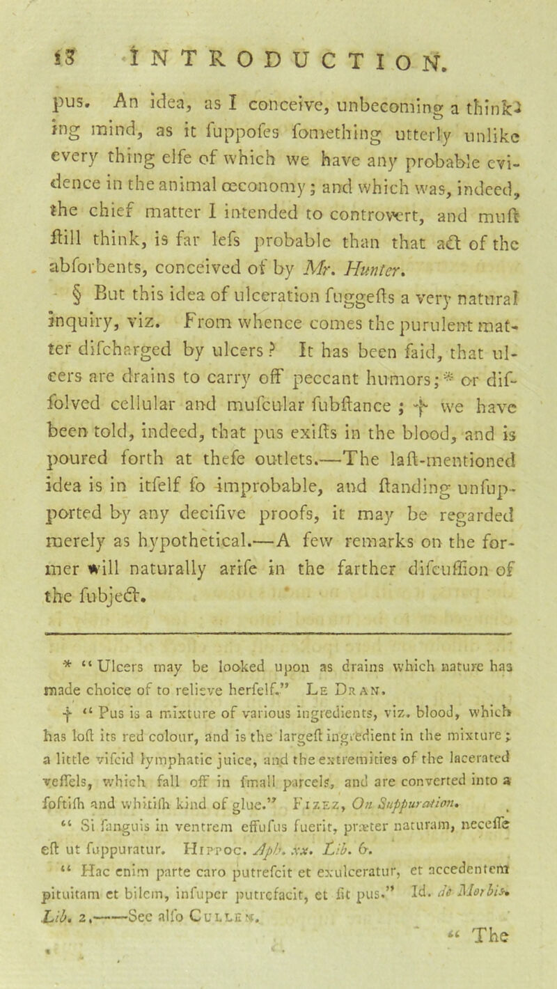 pus. An idea, as I conceive, unbecoming a think<i ing mind, as it fuppofes fomething utterly unlike every thing elfe of which we have any probable evi- dence in the animal oeconomy; and which was, indeed, the chief matter 1 intended to controwrt, and muft ftill think, is far lefs probable than that adt of the . ab for bents, conceived of by Mr. Hunter. - § But this idea of ulceration fuggefts a very natural inquiry, viz. from whence comes the purulent mat- ter difeharged by ulcers ? It has been faid, that ul- cers are drains to carry olf peccant humors;* or dif- folved cellular and mufcular fubftance ; -f- we have been told, indeed, that pus exifis in the blood, and is poured forth at thefe outlets.—The laft-mentioned idea is in itfelf fo improbable, and {landing unfup- ported by any decifive proofs, it may be regarded merely as hypothetical.—A few remarks on the for- mer will naturally arrfe in the farther difeuffion of the fubjedf. * “Ulcers may be looked upon as drains which nature has made choice of to relieve herfelf.” Le Dr an, •f “ Pus is a mixture of various ingredients, viz. blood, which has loft its red colour, and is the largeft ingitdient in the mixture; a little vifeid lymphatic juice, and the extremities of the lacerated veflels, which fall off in fmall parcels, and are converted into a foftifh and whitillr kind of glue.’^ Fizez, On Suppuration. “ Si fanguis in ventrem effufus fuerit, pr:eter naturam, necelTe eft ut fuppuratur. Hrppoc. JJph. xx. Lib. 6. “ Hac cnim parte caro putrefeit et exulceratur, et accedentem pituitam ct bilcin, infuper putrcfacit, et lit pus.” Id. Se ]\lorhis^ Lib. 2, Sec alfo Cullen. ‘‘ The