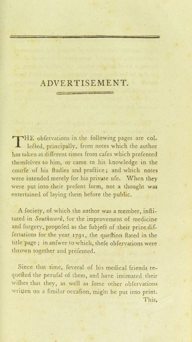 ADVERTISEMENT. HE obfervations in the following pages are coL lefted, principally, from notes which the author has taken at different times from cafes which prefented themfelves to him, or came to his knowledge in the courfe of his lludies and praftice; and which notes were intended merely for his private ufe. When they were put into their prefent form, not a thought was entertained of laying them before the public. A fociety, of which the author was a member, infli- tuted in Southwark, for the improvement of medicine and furgery, propofed as the fubjeft of their prize dif- fertations for the year 1791, the queftion Hated in the title page ; in anfwer to which, thefe obfervations were thrown together and prefented. Since that time, feveral of his medical friends re- quefted the perufal of them, and have Intimated their wifhes that they, as well as fomc other obfervations wriuen on a fimilar occafion, might be put into print. This,