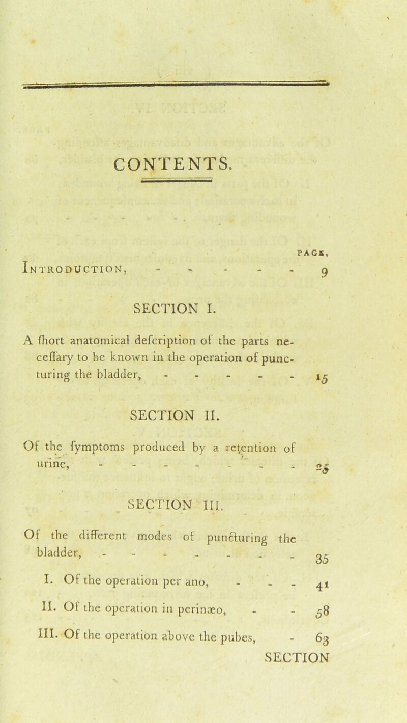 CONTENTS. PACK. Introduction, - - . . . ^ SECTION I. A fiiort anatomical defcription of the parts ne- cefTary to be known in the operation of punc- turing the bladder, SECTION II. Of the fymptoms produced by a retention of urine, - - - - - _ - SECTION III. Of the different modes of puncfuring the bladder, - I. Of the operation per ano, - - II. Of the operation in perinaeo, III. Of the operation above the pubes, 35 4‘ 58 63 SECTION