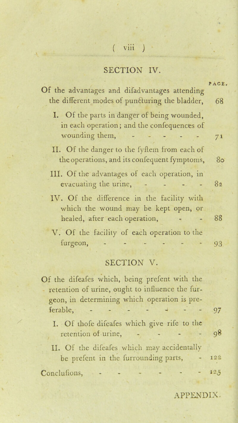 ( viii j SECTION IV. PAGE. Of the advantages and difadvantages attending the different modes of punfturing the bladder, 68 I. Of the parts in danger of being wounded, in each operation; and the confequences of wounding them, - - - - - 71 II. Of the danger to the fyllem from each of the operations, and its confequent fymptoms, 80 III. Of the advantages of each operation, in evacuating the urine, - - - - 82 IV. Of the difference in the facility with which the wound may be kept open, or healed, after each operation, - - 88 V. Of the facility of each operation to the furgeon, 93 SECTION V. Of the difeafes which, being prefent with the ' retention of urine, ought to influence the fur- geon, in determining which operation is pre- ferable, -------97 I. Of ihofe difeafes which give rife to the retention of urine, - - - - 9^ II. Of the difeafes which may accidentally be prefent in the furrounding parts, - 122 Conclulions, - - - - - - ^-5 APPENDIX.