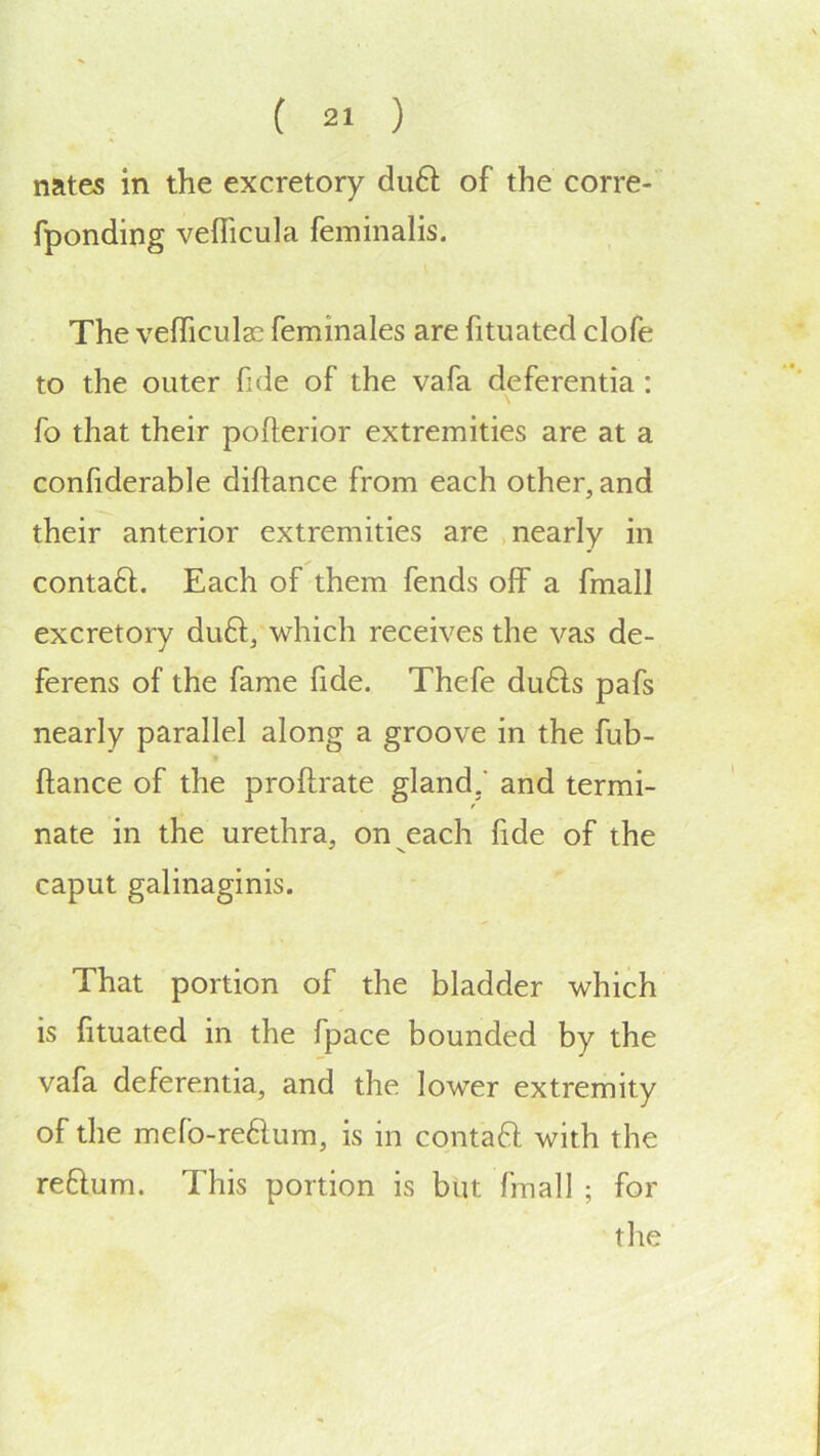 nates in the excretory du6i; of the corre- fponding veflicula feminalis. The vefficulac feminales are fituated clofe to the outer fide of the vafa deferentia: fo that their pofterior extremities are at a confiderable diftance from each other, and their anterior extremities are nearly in contaft. Each of them fends off a fmall excretory duft, which receives the vas de- ferens of the fame fide. Thefe du6ls pafs nearly parallel along a groove in the fub- * ftance of the proftrate gland,* and termi- nate in the urethra, on each fide of the ^ N. caput galinaginis. That portion of the bladder which is fituated in the fpace bounded by the vafa deferentia, and the lower extremity of the mefo-re61um, is in contaft with the reftum. This portion is but fmall ; for tlie